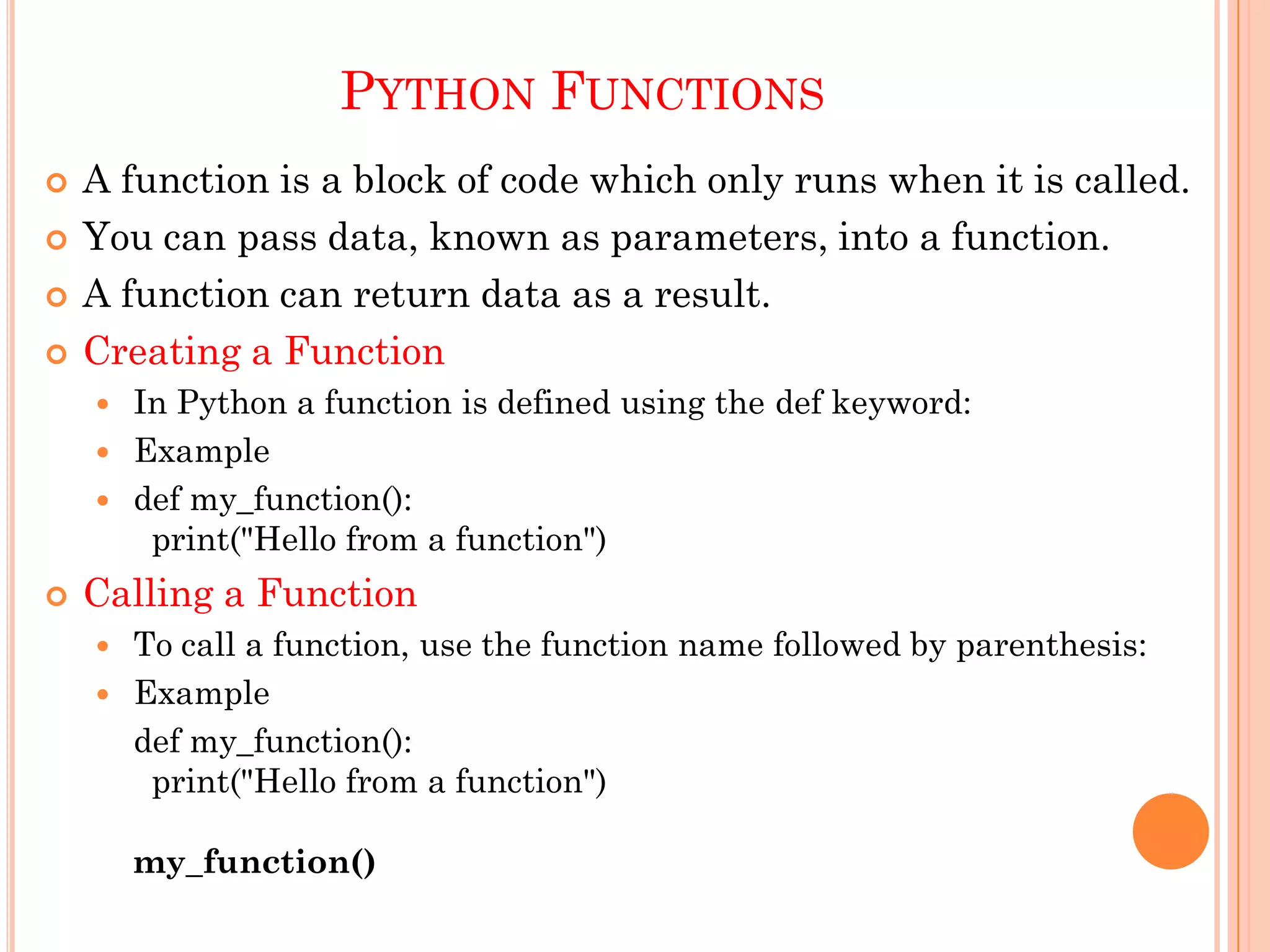 PYTHON FUNCTIONS
 A function is a block of code which only runs when it is called.
 You can pass data, known as parameters, into a function.
 A function can return data as a result.
 Creating a Function
 In Python a function is defined using the def keyword:
 Example
 def my_function():
print("Hello from a function")
 Calling a Function
 To call a function, use the function name followed by parenthesis:
 Example
def my_function():
print("Hello from a function")
my_function()
 