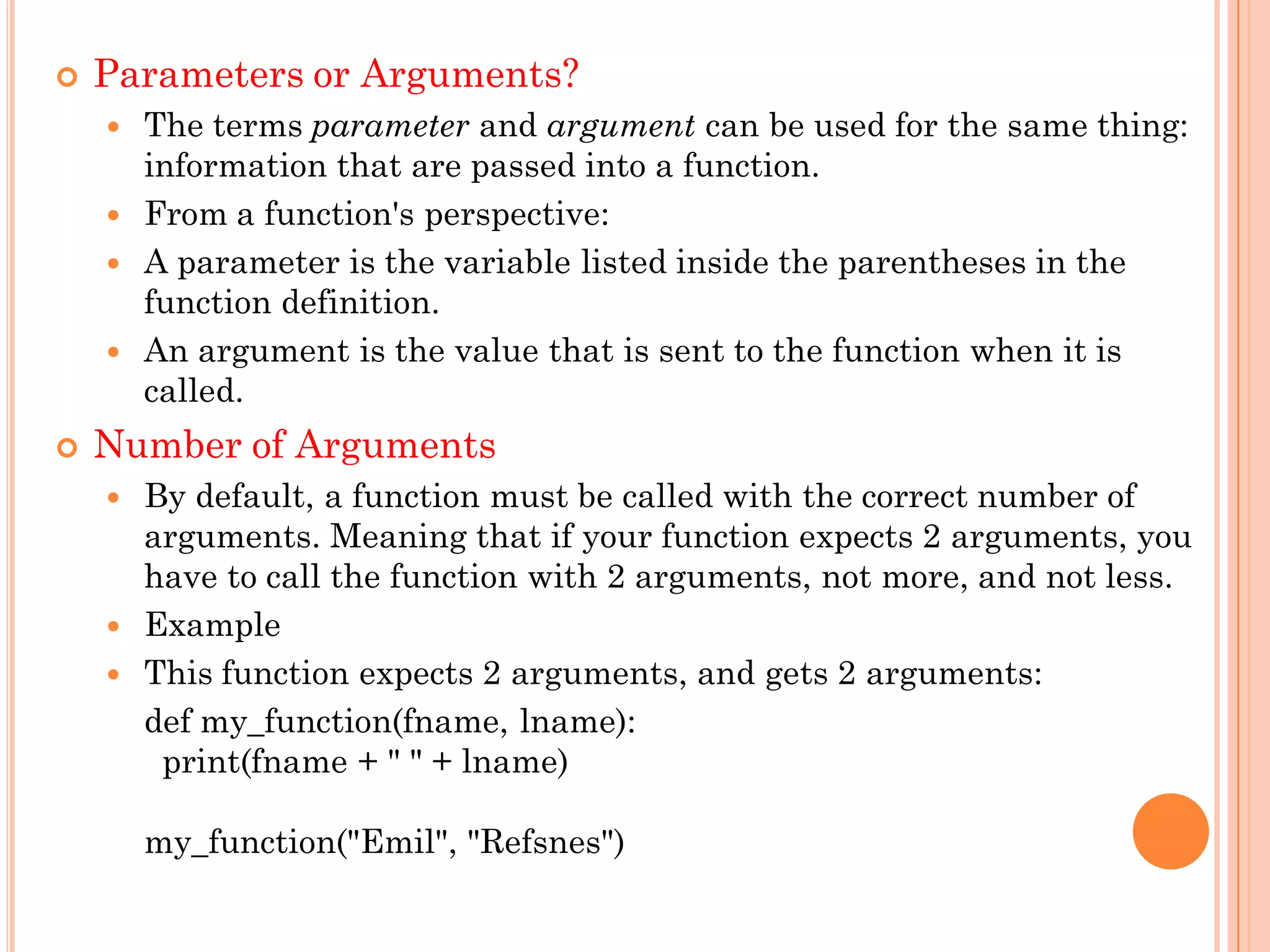  Parameters or Arguments?
 The terms parameter and argument can be used for the same thing:
information that are passed into a function.
 From a function's perspective:
 A parameter is the variable listed inside the parentheses in the
function definition.
 An argument is the value that is sent to the function when it is
called.
 Number of Arguments
 By default, a function must be called with the correct number of
arguments. Meaning that if your function expects 2 arguments, you
have to call the function with 2 arguments, not more, and not less.
 Example
 This function expects 2 arguments, and gets 2 arguments:
def my_function(fname, lname):
print(fname + " " + lname)
my_function("Emil", "Refsnes")
 