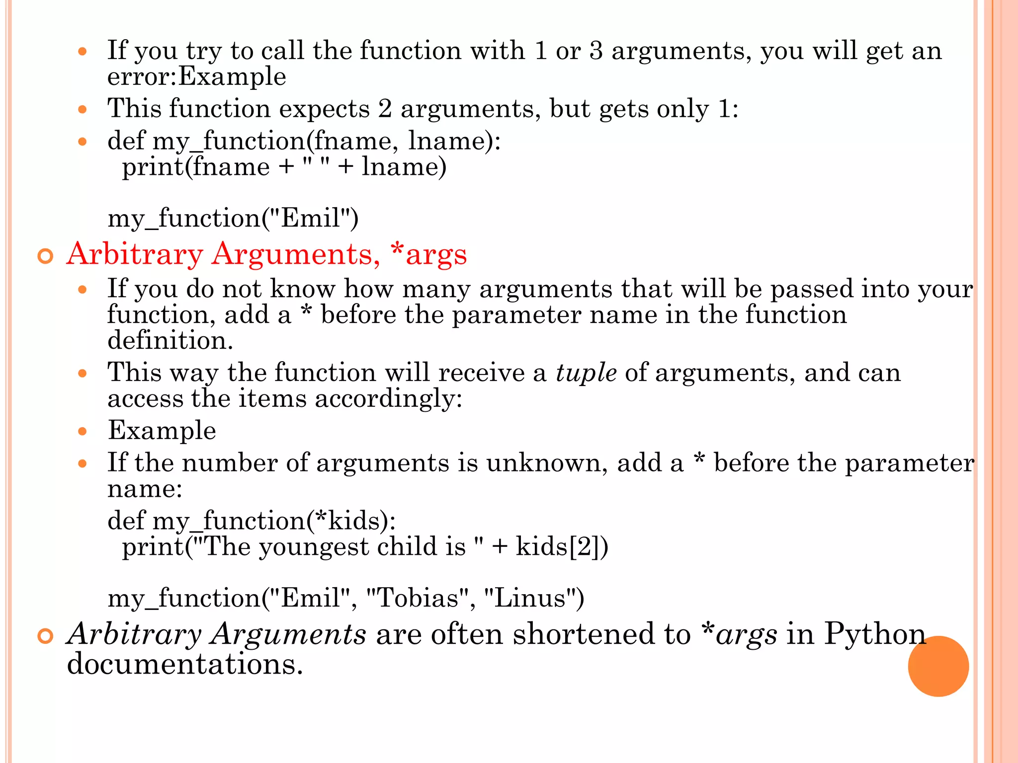  If you try to call the function with 1 or 3 arguments, you will get an
error:Example
 This function expects 2 arguments, but gets only 1:
 def my_function(fname, lname):
print(fname + " " + lname)
my_function("Emil")
 Arbitrary Arguments, *args
 If you do not know how many arguments that will be passed into your
function, add a * before the parameter name in the function
definition.
 This way the function will receive a tuple of arguments, and can
access the items accordingly:
 Example
 If the number of arguments is unknown, add a * before the parameter
name:
def my_function(*kids):
print("The youngest child is " + kids[2])
my_function("Emil", "Tobias", "Linus")
 Arbitrary Arguments are often shortened to *args in Python
documentations.
 