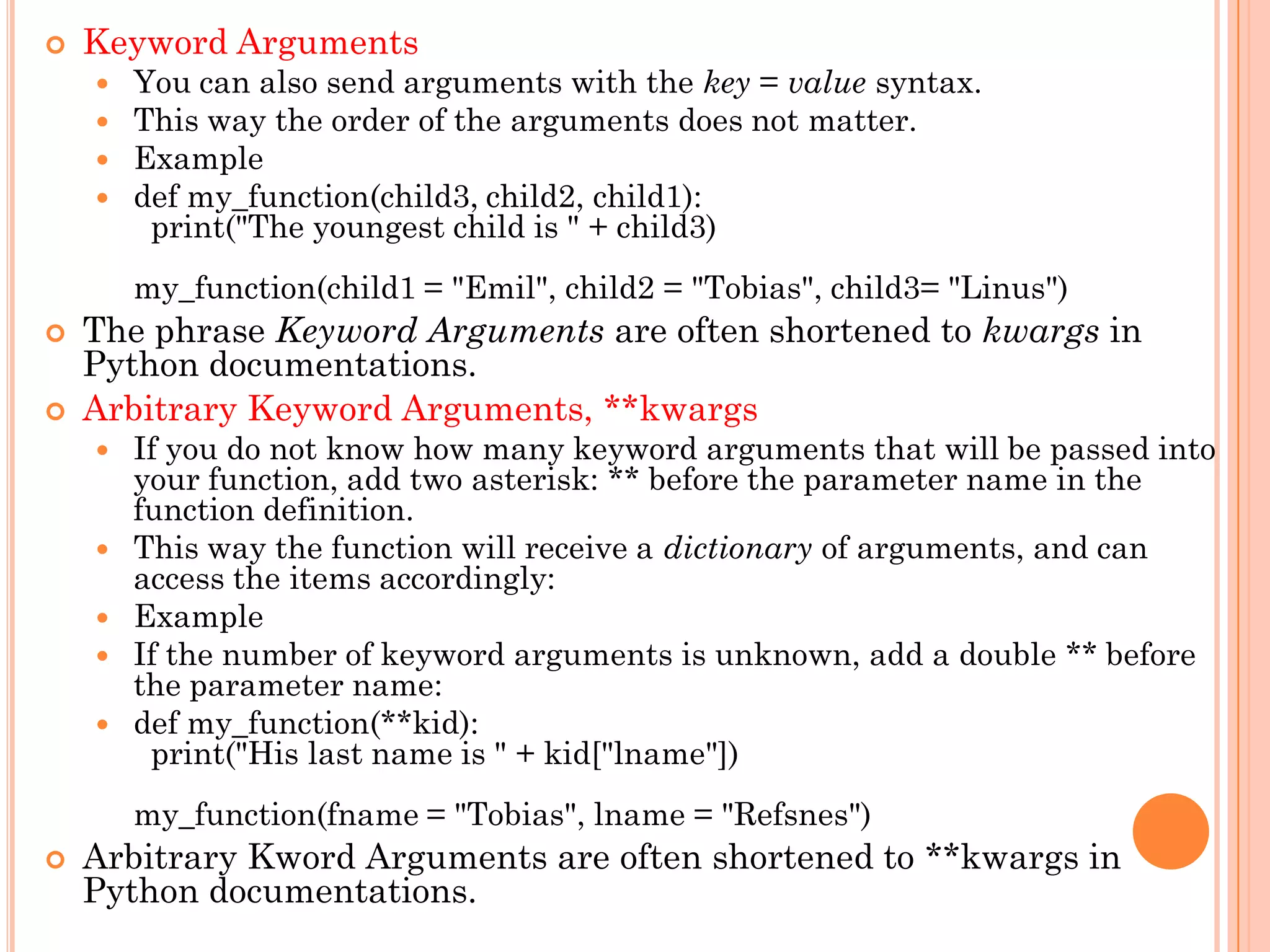  Keyword Arguments
 You can also send arguments with the key = value syntax.
 This way the order of the arguments does not matter.
 Example
 def my_function(child3, child2, child1):
print("The youngest child is " + child3)
my_function(child1 = "Emil", child2 = "Tobias", child3= "Linus")
 The phrase Keyword Arguments are often shortened to kwargs in
Python documentations.
 Arbitrary Keyword Arguments, **kwargs
 If you do not know how many keyword arguments that will be passed into
your function, add two asterisk: ** before the parameter name in the
function definition.
 This way the function will receive a dictionary of arguments, and can
access the items accordingly:
 Example
 If the number of keyword arguments is unknown, add a double ** before
the parameter name:
 def my_function(**kid):
print("His last name is " + kid["lname"])
my_function(fname = "Tobias", lname = "Refsnes")
 Arbitrary Kword Arguments are often shortened to **kwargs in
Python documentations.
 
