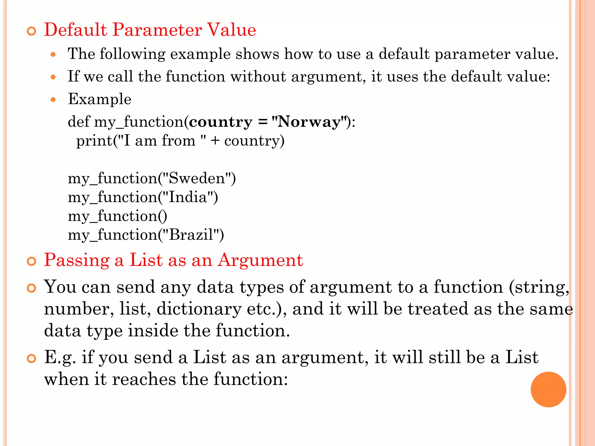  Default Parameter Value
 The following example shows how to use a default parameter value.
 If we call the function without argument, it uses the default value:
 Example
def my_function(country = "Norway"):
print("I am from " + country)
my_function("Sweden")
my_function("India")
my_function()
my_function("Brazil")
 Passing a List as an Argument
 You can send any data types of argument to a function (string,
number, list, dictionary etc.), and it will be treated as the same
data type inside the function.
 E.g. if you send a List as an argument, it will still be a List
when it reaches the function:
 