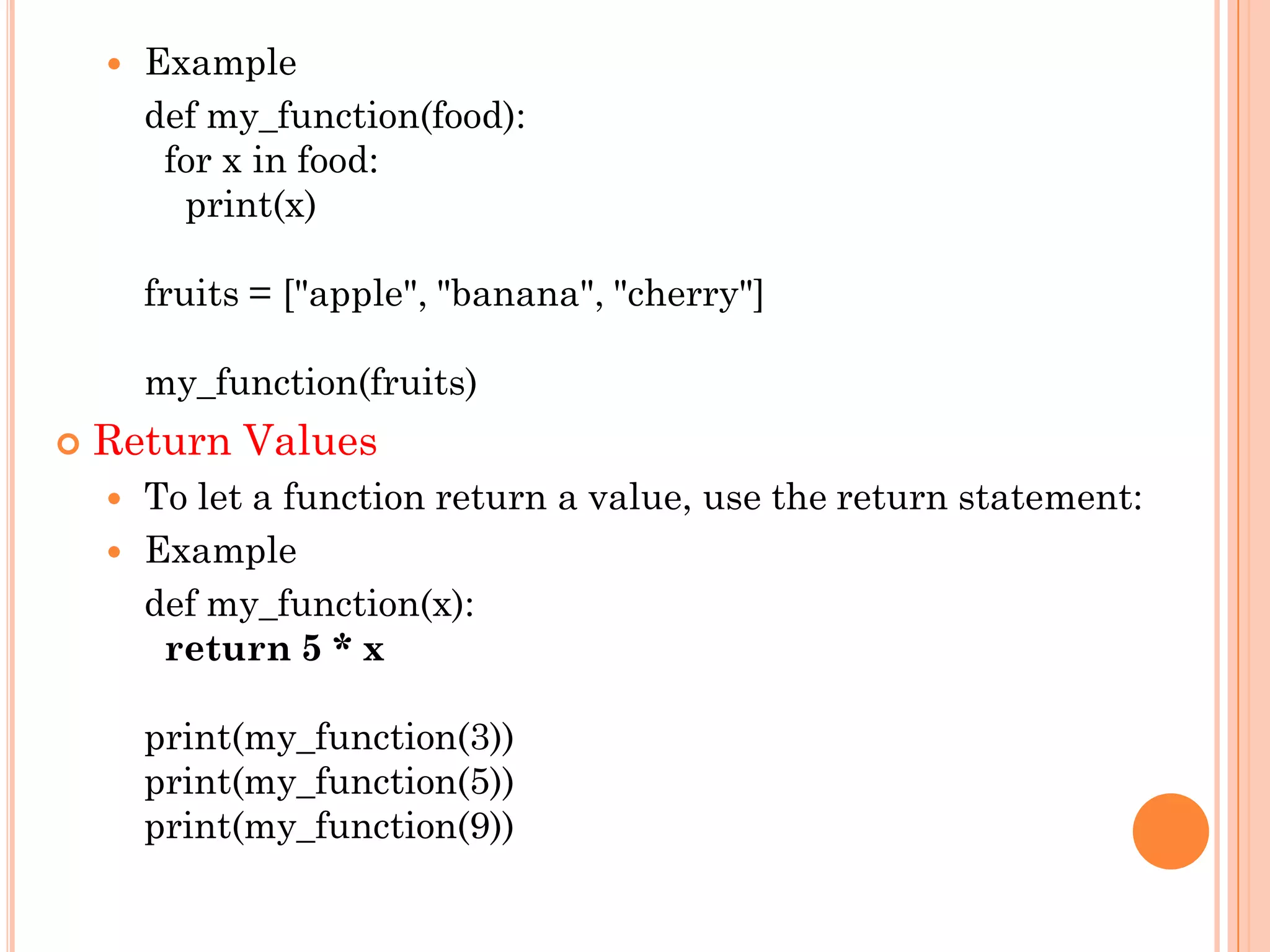  Example
def my_function(food):
for x in food:
print(x)
fruits = ["apple", "banana", "cherry"]
my_function(fruits)
 Return Values
 To let a function return a value, use the return statement:
 Example
def my_function(x):
return 5 * x
print(my_function(3))
print(my_function(5))
print(my_function(9))
 