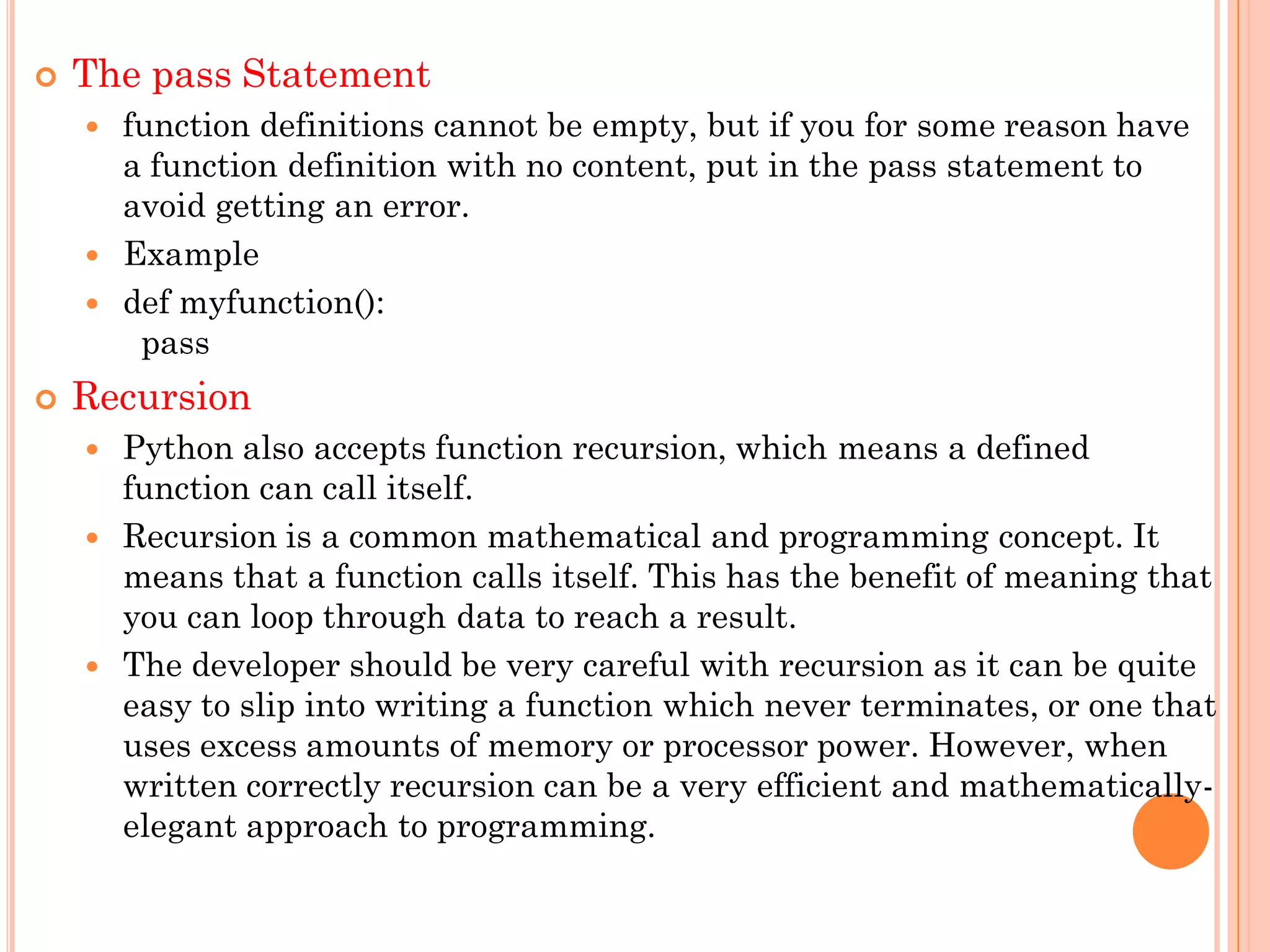  The pass Statement
 function definitions cannot be empty, but if you for some reason have
a function definition with no content, put in the pass statement to
avoid getting an error.
 Example
 def myfunction():
pass
 Recursion
 Python also accepts function recursion, which means a defined
function can call itself.
 Recursion is a common mathematical and programming concept. It
means that a function calls itself. This has the benefit of meaning that
you can loop through data to reach a result.
 The developer should be very careful with recursion as it can be quite
easy to slip into writing a function which never terminates, or one that
uses excess amounts of memory or processor power. However, when
written correctly recursion can be a very efficient and mathematically-
elegant approach to programming.
 