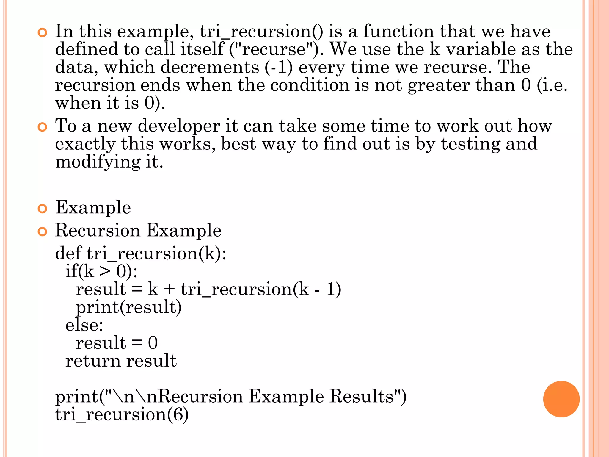  In this example, tri_recursion() is a function that we have
defined to call itself ("recurse"). We use the k variable as the
data, which decrements (-1) every time we recurse. The
recursion ends when the condition is not greater than 0 (i.e.
when it is 0).
 To a new developer it can take some time to work out how
exactly this works, best way to find out is by testing and
modifying it.
 Example
 Recursion Example
def tri_recursion(k):
if(k > 0):
result = k + tri_recursion(k - 1)
print(result)
else:
result = 0
return result
print("nnRecursion Example Results")
tri_recursion(6)
 
