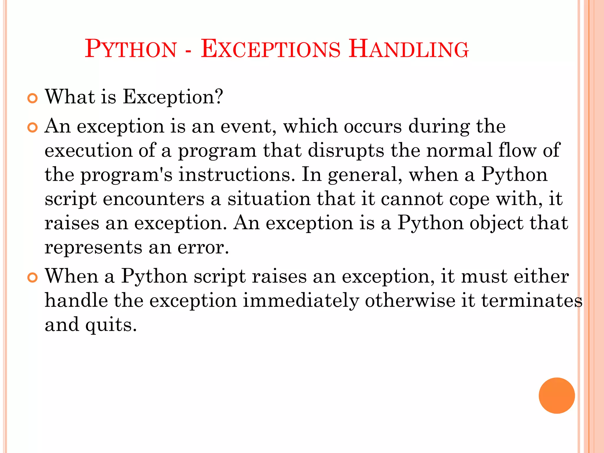 PYTHON - EXCEPTIONS HANDLING
 What is Exception?
 An exception is an event, which occurs during the
execution of a program that disrupts the normal flow of
the program's instructions. In general, when a Python
script encounters a situation that it cannot cope with, it
raises an exception. An exception is a Python object that
represents an error.
 When a Python script raises an exception, it must either
handle the exception immediately otherwise it terminates
and quits.
 