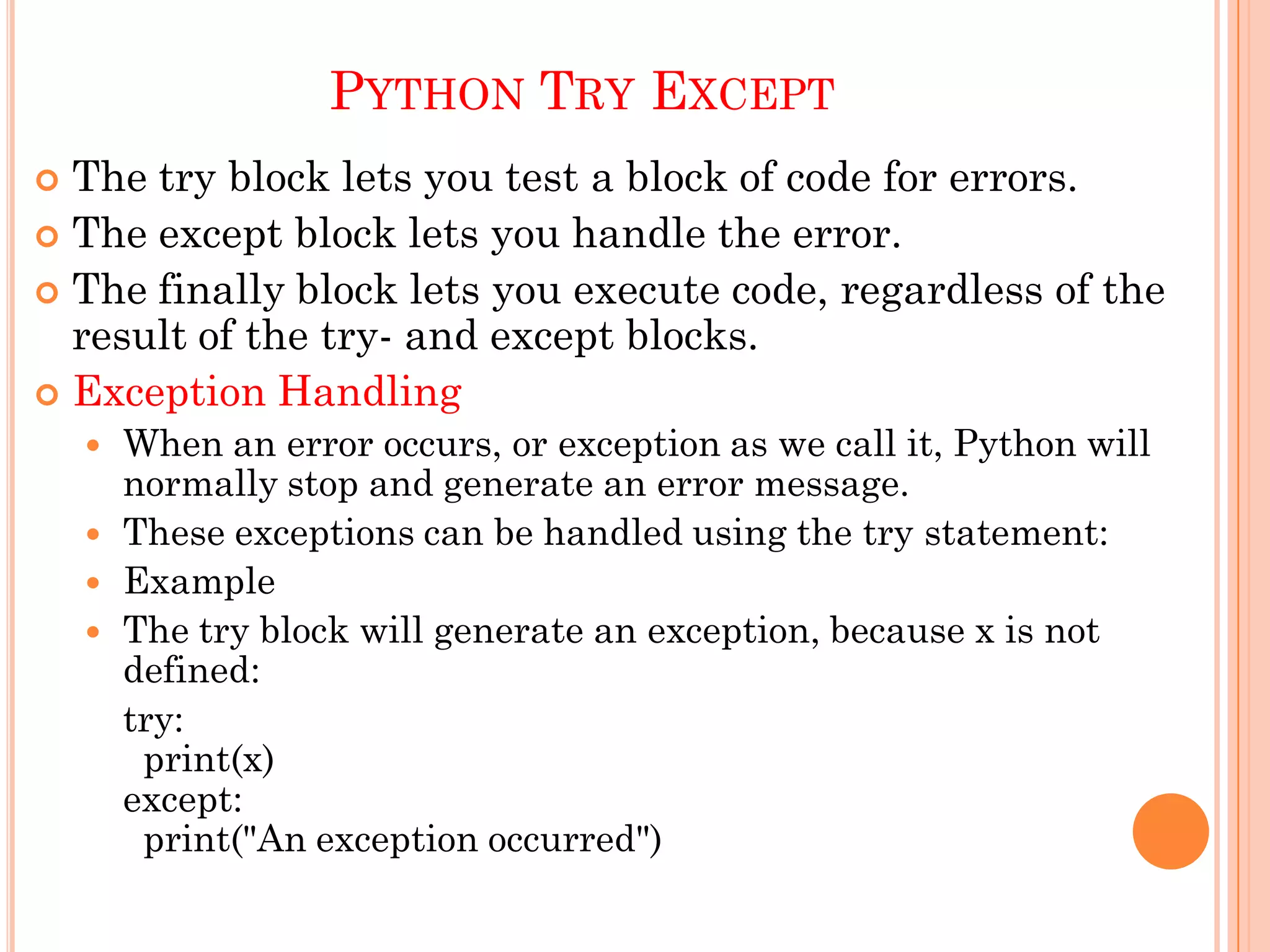 PYTHON TRY EXCEPT
 The try block lets you test a block of code for errors.
 The except block lets you handle the error.
 The finally block lets you execute code, regardless of the
result of the try- and except blocks.
 Exception Handling
 When an error occurs, or exception as we call it, Python will
normally stop and generate an error message.
 These exceptions can be handled using the try statement:
 Example
 The try block will generate an exception, because x is not
defined:
try:
print(x)
except:
print("An exception occurred")
 