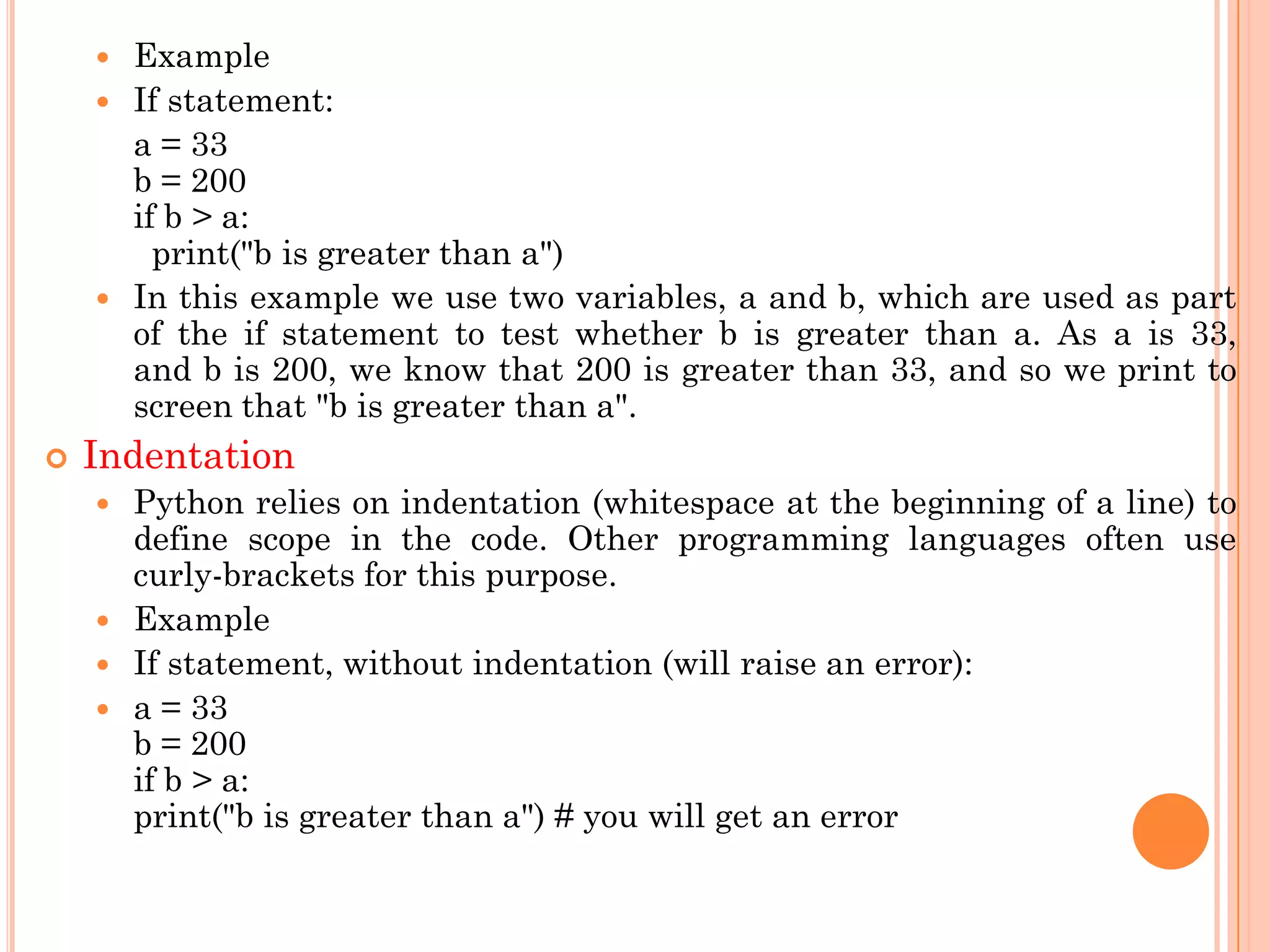  Example
 If statement:
a = 33
b = 200
if b > a:
print("b is greater than a")
 In this example we use two variables, a and b, which are used as part
of the if statement to test whether b is greater than a. As a is 33,
and b is 200, we know that 200 is greater than 33, and so we print to
screen that "b is greater than a".
 Indentation
 Python relies on indentation (whitespace at the beginning of a line) to
define scope in the code. Other programming languages often use
curly-brackets for this purpose.
 Example
 If statement, without indentation (will raise an error):
 a = 33
b = 200
if b > a:
print("b is greater than a") # you will get an error
 