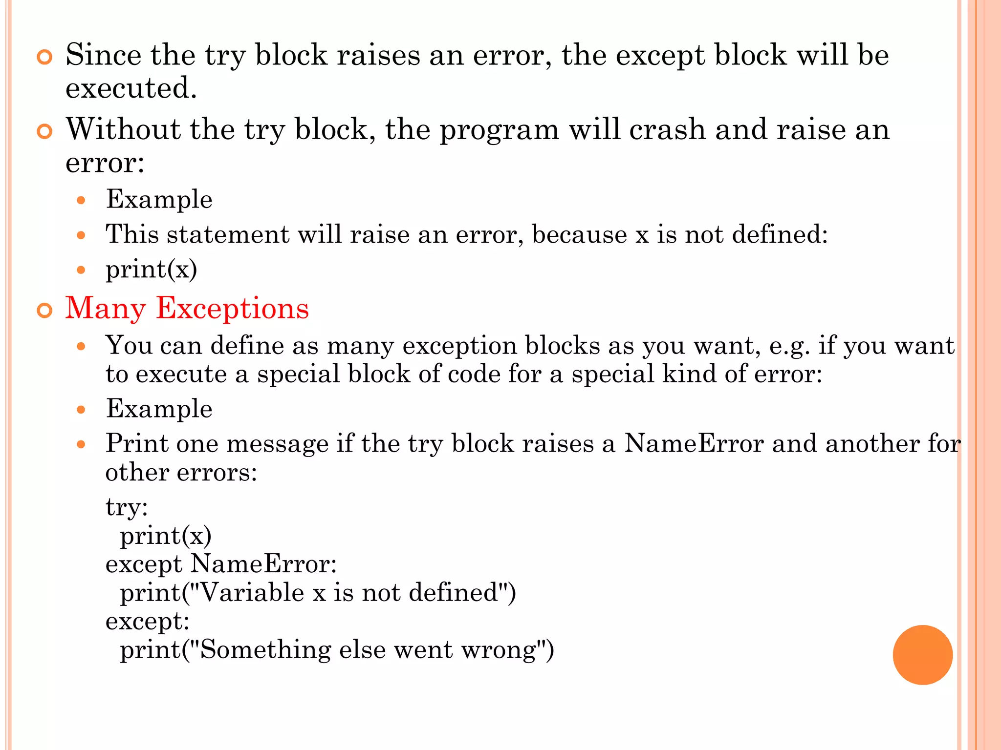  Since the try block raises an error, the except block will be
executed.
 Without the try block, the program will crash and raise an
error:
 Example
 This statement will raise an error, because x is not defined:
 print(x)
 Many Exceptions
 You can define as many exception blocks as you want, e.g. if you want
to execute a special block of code for a special kind of error:
 Example
 Print one message if the try block raises a NameError and another for
other errors:
try:
print(x)
except NameError:
print("Variable x is not defined")
except:
print("Something else went wrong")
 