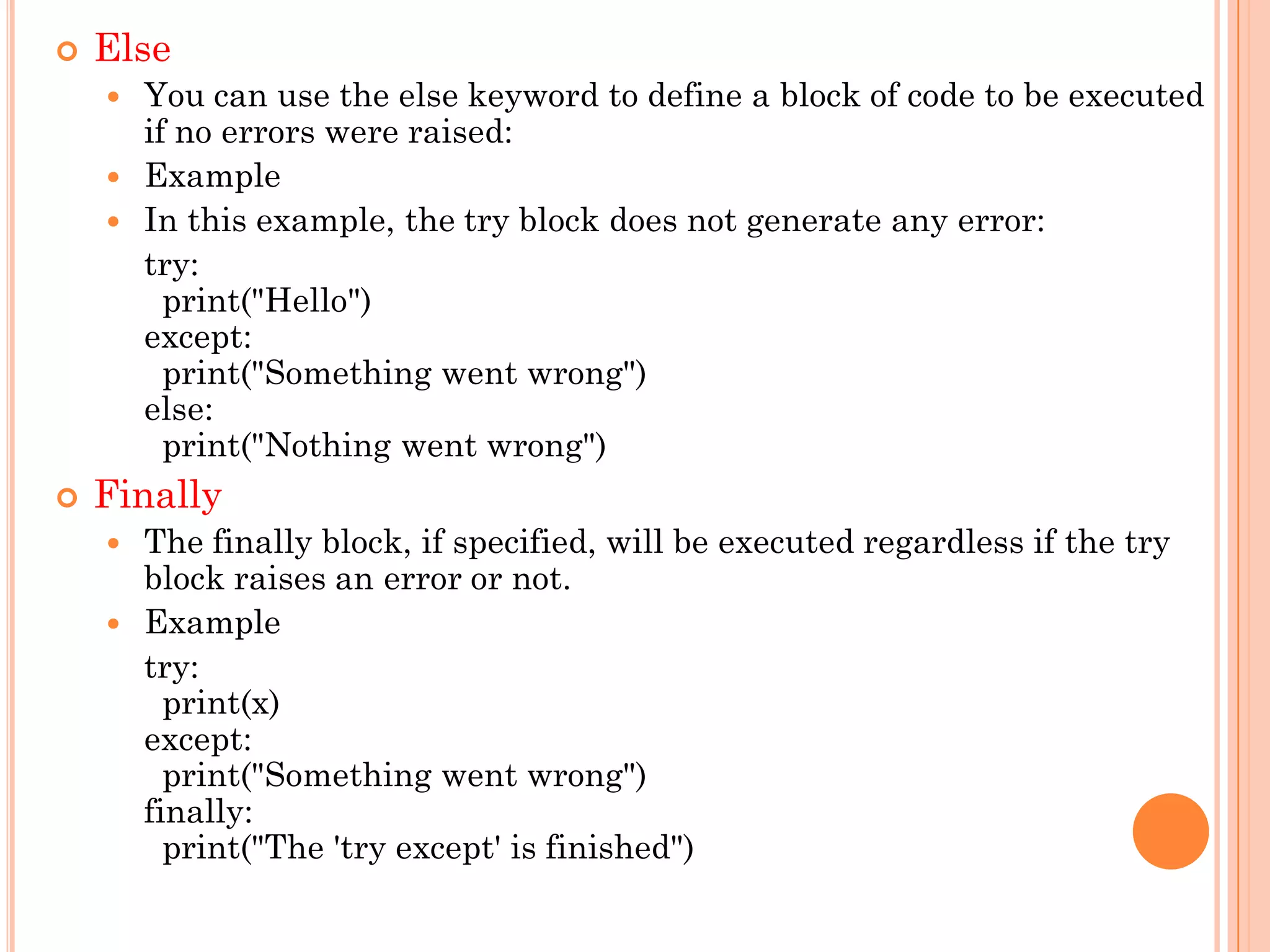  Else
 You can use the else keyword to define a block of code to be executed
if no errors were raised:
 Example
 In this example, the try block does not generate any error:
try:
print("Hello")
except:
print("Something went wrong")
else:
print("Nothing went wrong")
 Finally
 The finally block, if specified, will be executed regardless if the try
block raises an error or not.
 Example
try:
print(x)
except:
print("Something went wrong")
finally:
print("The 'try except' is finished")
 