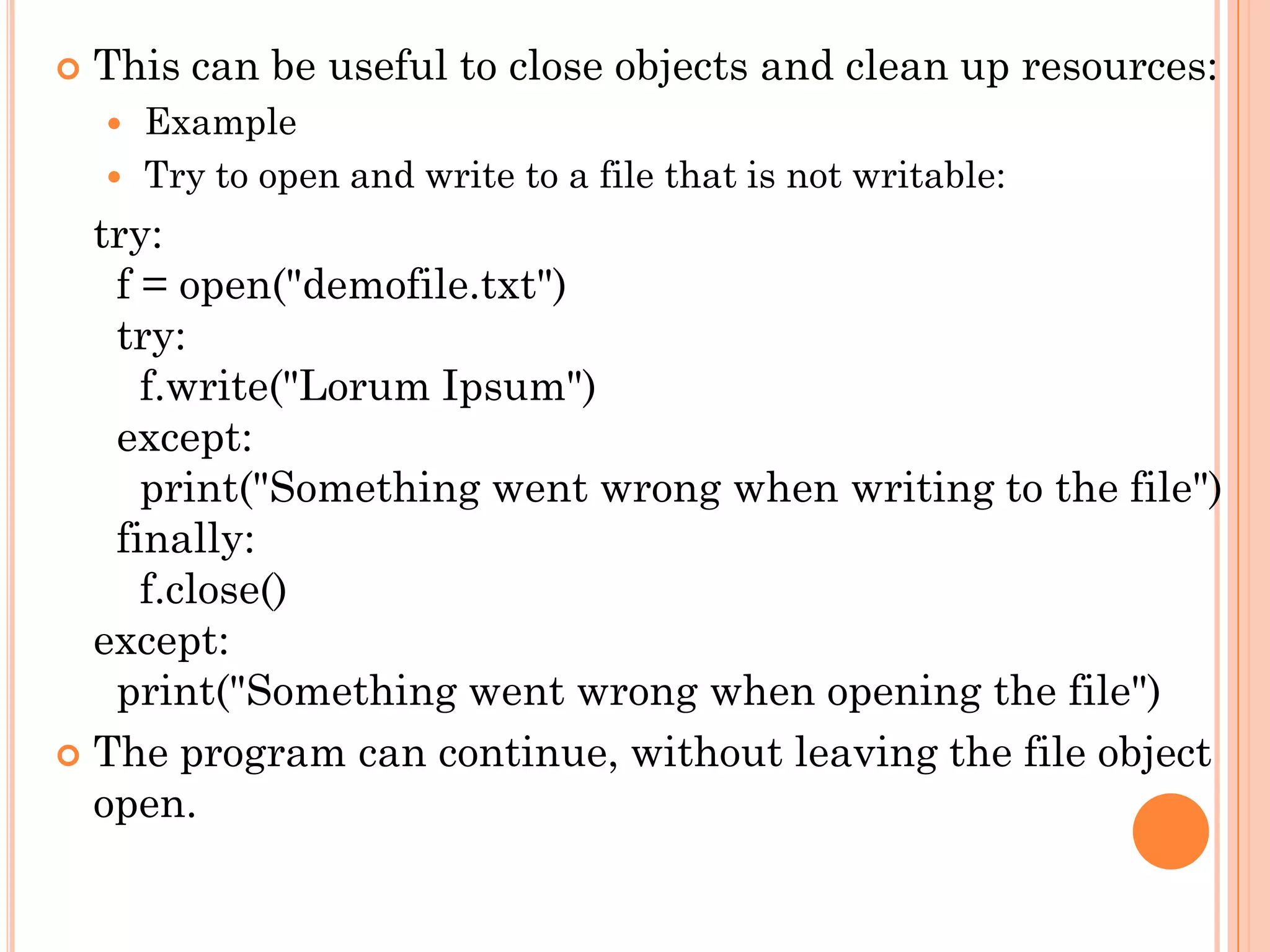  This can be useful to close objects and clean up resources:
 Example
 Try to open and write to a file that is not writable:
try:
f = open("demofile.txt")
try:
f.write("Lorum Ipsum")
except:
print("Something went wrong when writing to the file")
finally:
f.close()
except:
print("Something went wrong when opening the file")
 The program can continue, without leaving the file object
open.
 