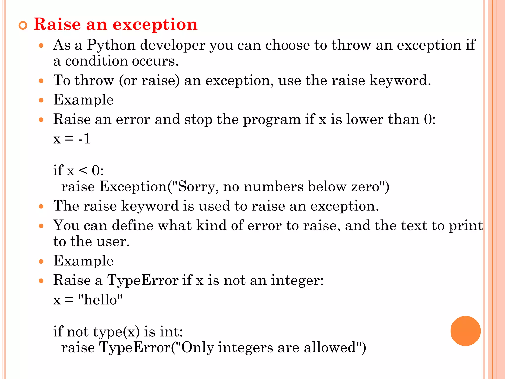  Raise an exception
 As a Python developer you can choose to throw an exception if
a condition occurs.
 To throw (or raise) an exception, use the raise keyword.
 Example
 Raise an error and stop the program if x is lower than 0:
x = -1
if x < 0:
raise Exception("Sorry, no numbers below zero")
 The raise keyword is used to raise an exception.
 You can define what kind of error to raise, and the text to print
to the user.
 Example
 Raise a TypeError if x is not an integer:
x = "hello"
if not type(x) is int:
raise TypeError("Only integers are allowed")
 