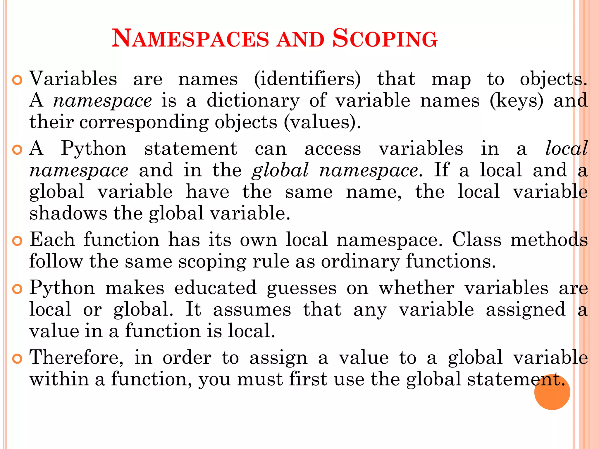 NAMESPACES AND SCOPING
 Variables are names (identifiers) that map to objects.
A namespace is a dictionary of variable names (keys) and
their corresponding objects (values).
 A Python statement can access variables in a local
namespace and in the global namespace. If a local and a
global variable have the same name, the local variable
shadows the global variable.
 Each function has its own local namespace. Class methods
follow the same scoping rule as ordinary functions.
 Python makes educated guesses on whether variables are
local or global. It assumes that any variable assigned a
value in a function is local.
 Therefore, in order to assign a value to a global variable
within a function, you must first use the global statement.
 