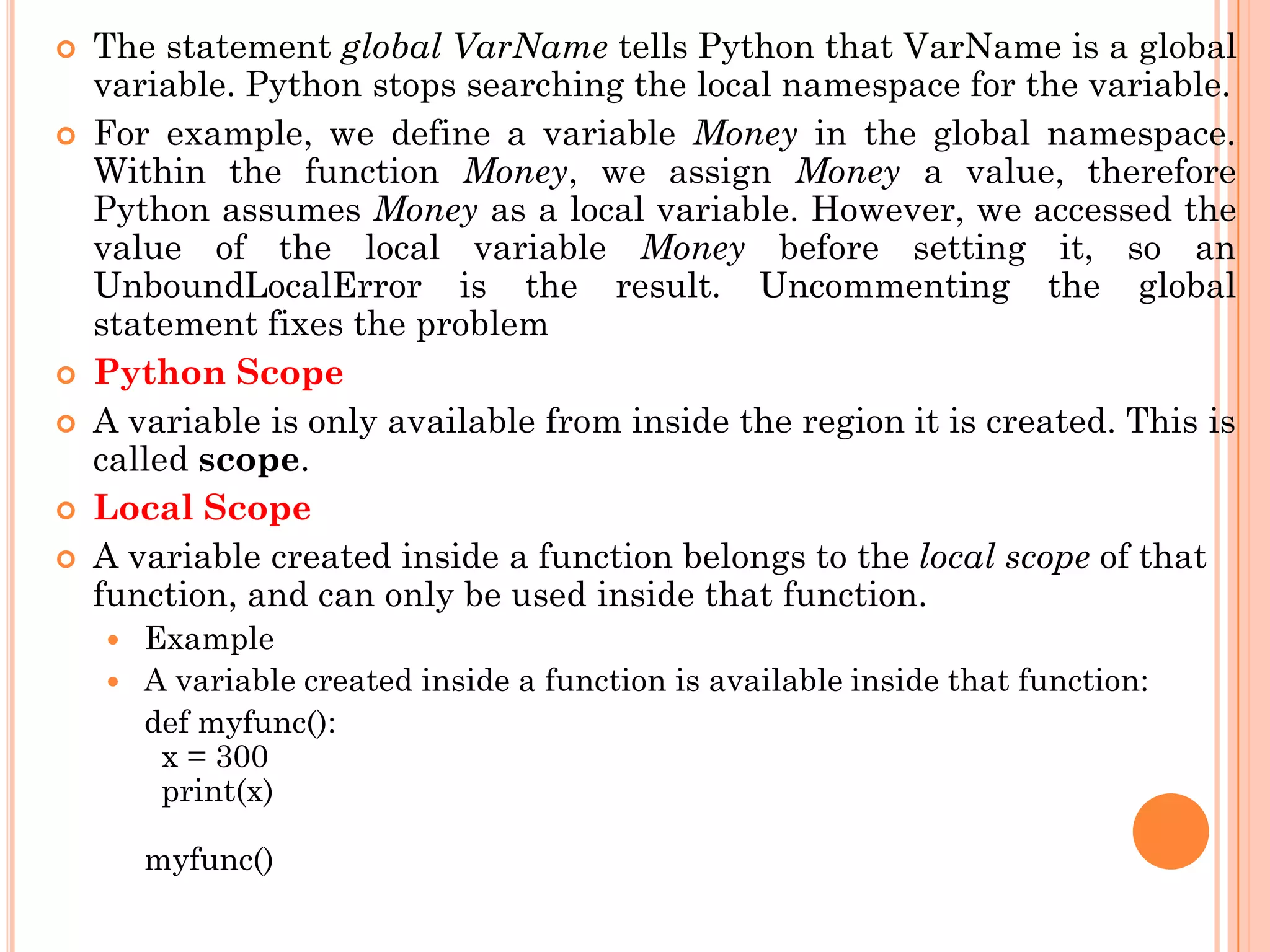  The statement global VarName tells Python that VarName is a global
variable. Python stops searching the local namespace for the variable.
 For example, we define a variable Money in the global namespace.
Within the function Money, we assign Money a value, therefore
Python assumes Money as a local variable. However, we accessed the
value of the local variable Money before setting it, so an
UnboundLocalError is the result. Uncommenting the global
statement fixes the problem
 Python Scope
 A variable is only available from inside the region it is created. This is
called scope.
 Local Scope
 A variable created inside a function belongs to the local scope of that
function, and can only be used inside that function.
 Example
 A variable created inside a function is available inside that function:
def myfunc():
x = 300
print(x)
myfunc()
 