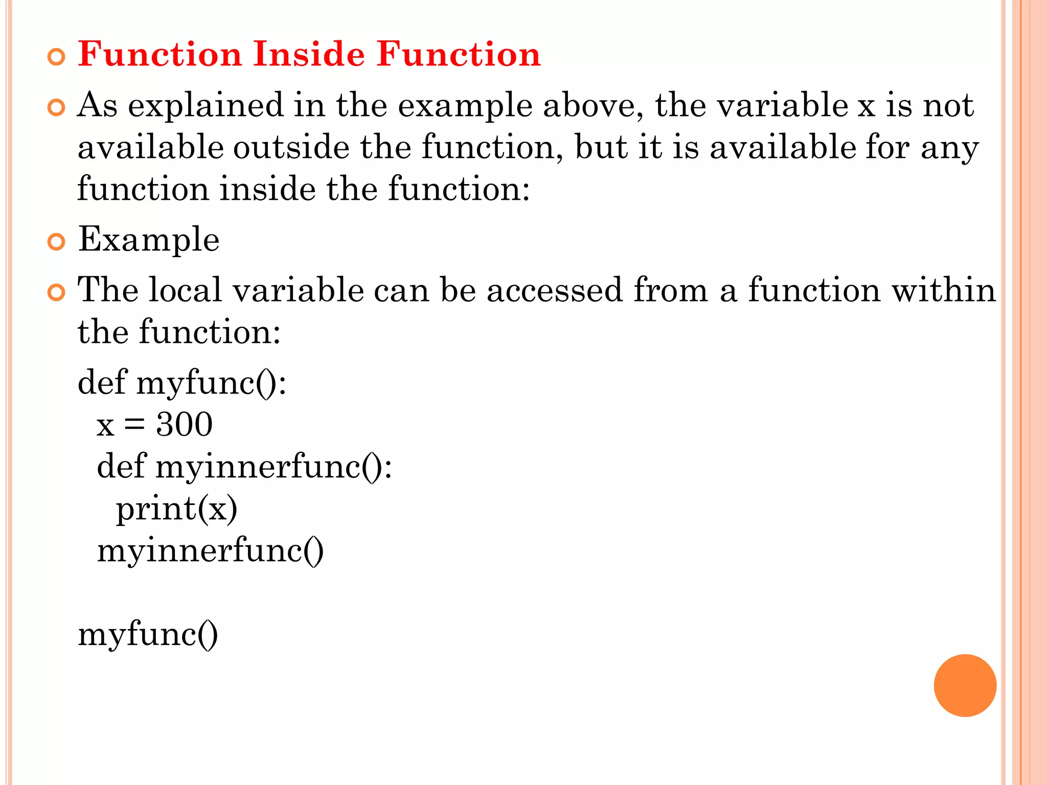  Function Inside Function
 As explained in the example above, the variable x is not
available outside the function, but it is available for any
function inside the function:
 Example
 The local variable can be accessed from a function within
the function:
def myfunc():
x = 300
def myinnerfunc():
print(x)
myinnerfunc()
myfunc()
 
