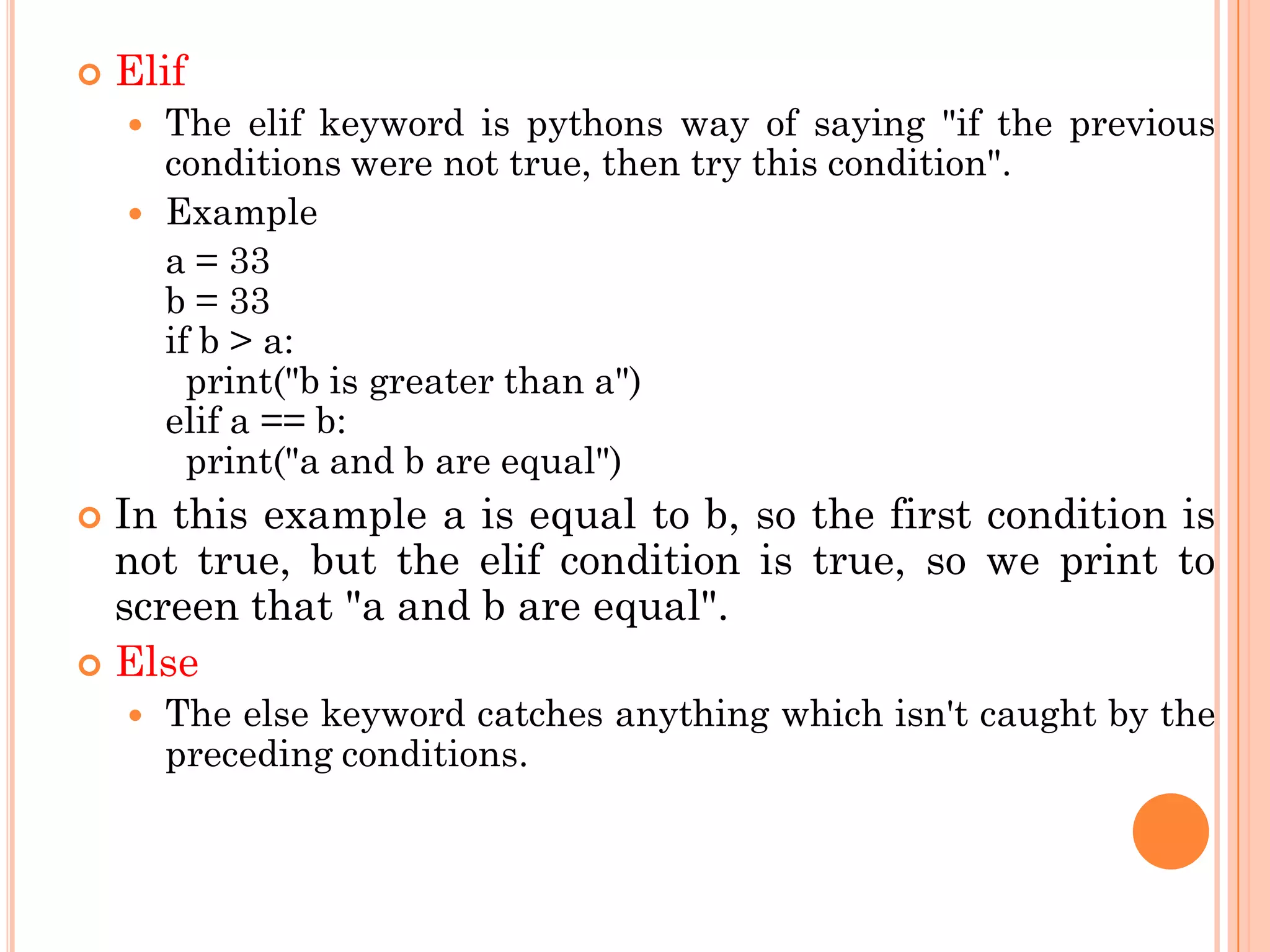  Elif
 The elif keyword is pythons way of saying "if the previous
conditions were not true, then try this condition".
 Example
a = 33
b = 33
if b > a:
print("b is greater than a")
elif a == b:
print("a and b are equal")
 In this example a is equal to b, so the first condition is
not true, but the elif condition is true, so we print to
screen that "a and b are equal".
 Else
 The else keyword catches anything which isn't caught by the
preceding conditions.
 