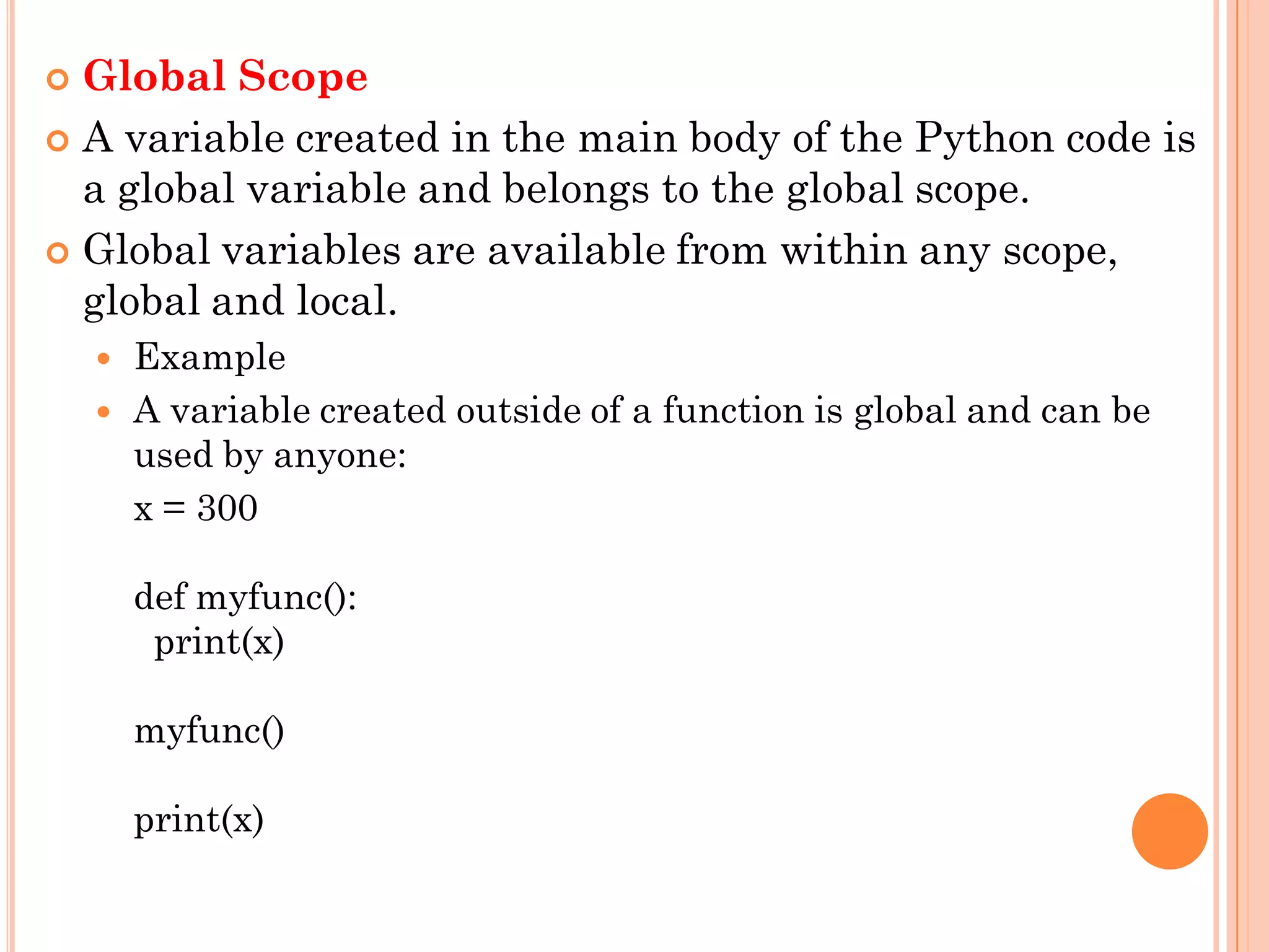  Global Scope
 A variable created in the main body of the Python code is
a global variable and belongs to the global scope.
 Global variables are available from within any scope,
global and local.
 Example
 A variable created outside of a function is global and can be
used by anyone:
x = 300
def myfunc():
print(x)
myfunc()
print(x)
 