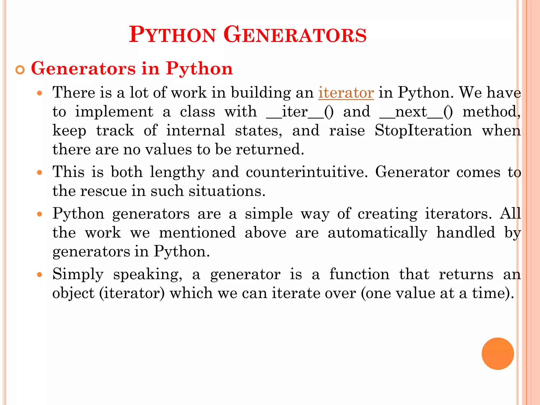 PYTHON GENERATORS
 Generators in Python
 There is a lot of work in building an iterator in Python. We have
to implement a class with __iter__() and __next__() method,
keep track of internal states, and raise StopIteration when
there are no values to be returned.
 This is both lengthy and counterintuitive. Generator comes to
the rescue in such situations.
 Python generators are a simple way of creating iterators. All
the work we mentioned above are automatically handled by
generators in Python.
 Simply speaking, a generator is a function that returns an
object (iterator) which we can iterate over (one value at a time).
 