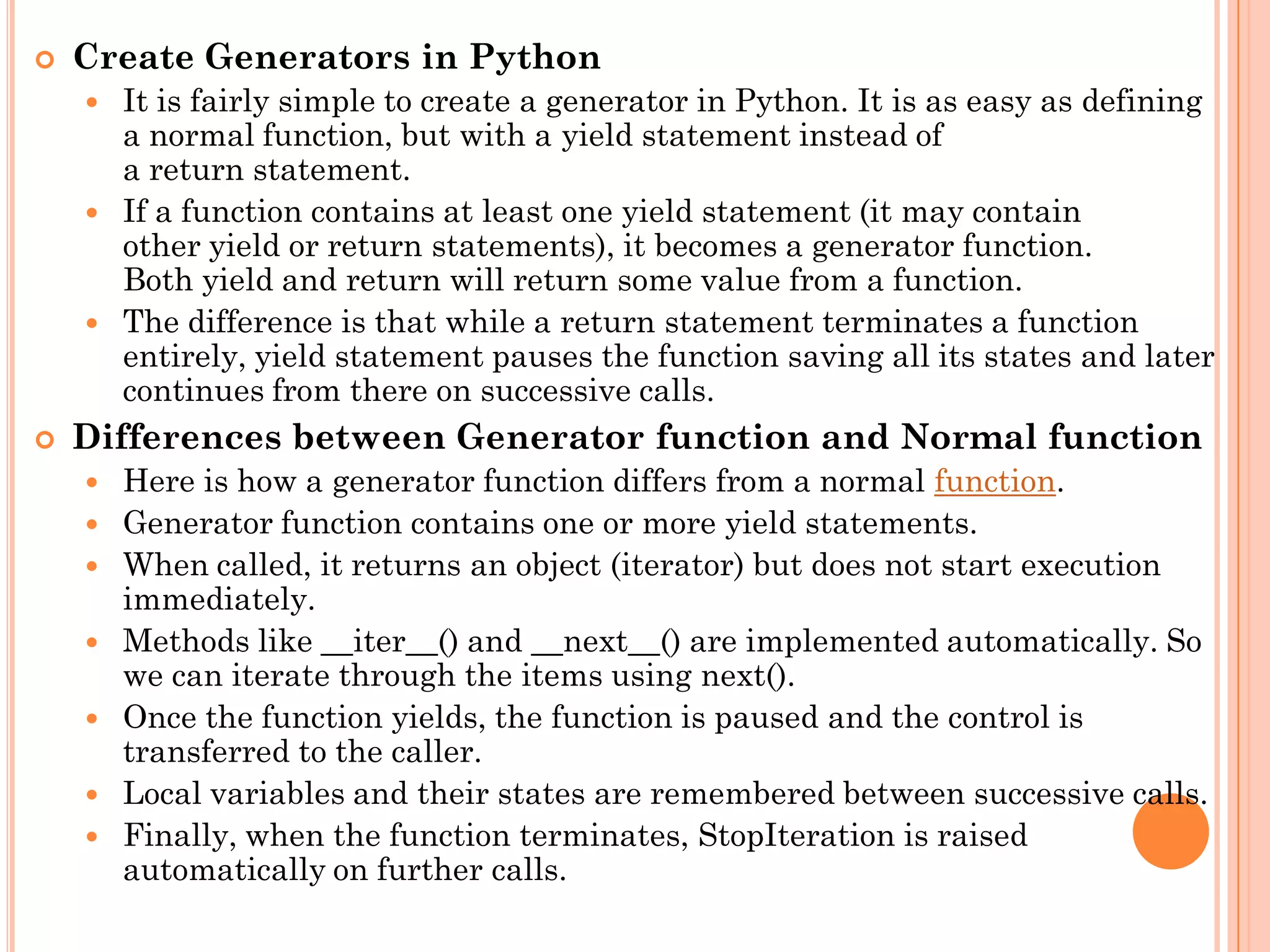  Create Generators in Python
 It is fairly simple to create a generator in Python. It is as easy as defining
a normal function, but with a yield statement instead of
a return statement.
 If a function contains at least one yield statement (it may contain
other yield or return statements), it becomes a generator function.
Both yield and return will return some value from a function.
 The difference is that while a return statement terminates a function
entirely, yield statement pauses the function saving all its states and later
continues from there on successive calls.
 Differences between Generator function and Normal function
 Here is how a generator function differs from a normal function.
 Generator function contains one or more yield statements.
 When called, it returns an object (iterator) but does not start execution
immediately.
 Methods like __iter__() and __next__() are implemented automatically. So
we can iterate through the items using next().
 Once the function yields, the function is paused and the control is
transferred to the caller.
 Local variables and their states are remembered between successive calls.
 Finally, when the function terminates, StopIteration is raised
automatically on further calls.
 