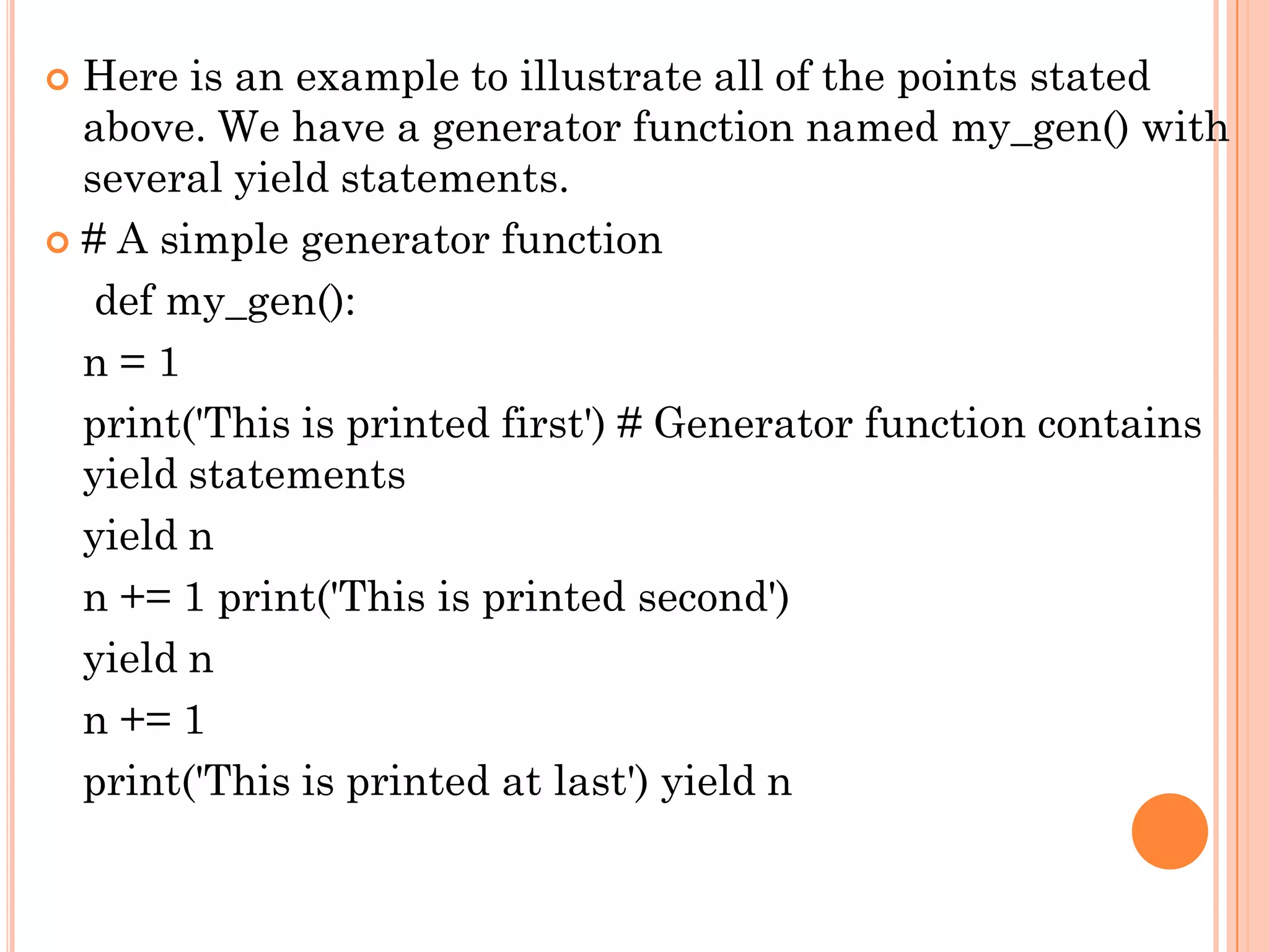  Here is an example to illustrate all of the points stated
above. We have a generator function named my_gen() with
several yield statements.
 # A simple generator function
def my_gen():
n = 1
print('This is printed first') # Generator function contains
yield statements
yield n
n += 1 print('This is printed second')
yield n
n += 1
print('This is printed at last') yield n
 