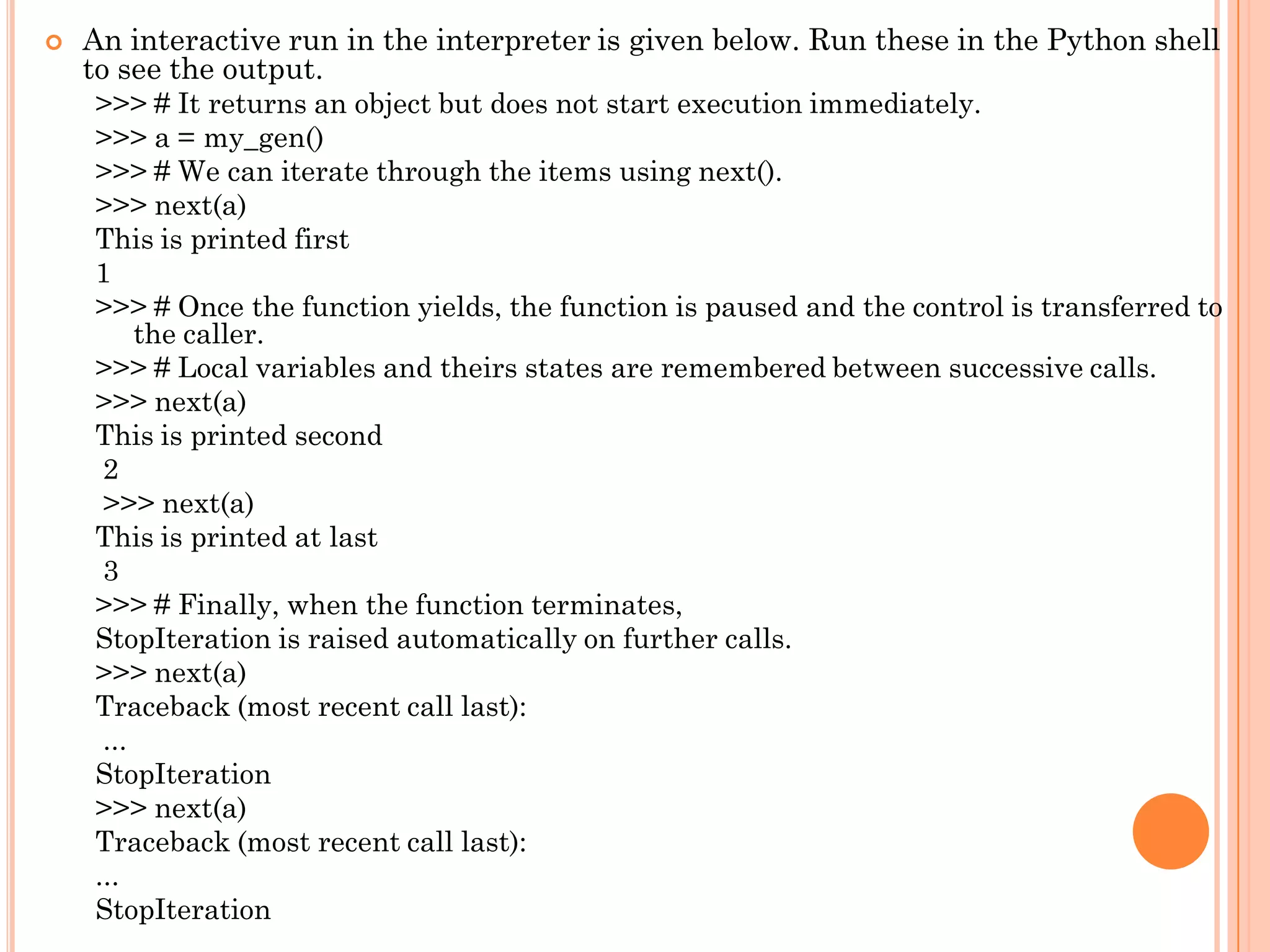  An interactive run in the interpreter is given below. Run these in the Python shell
to see the output.
>>> # It returns an object but does not start execution immediately.
>>> a = my_gen()
>>> # We can iterate through the items using next().
>>> next(a)
This is printed first
1
>>> # Once the function yields, the function is paused and the control is transferred to
the caller.
>>> # Local variables and theirs states are remembered between successive calls.
>>> next(a)
This is printed second
2
>>> next(a)
This is printed at last
3
>>> # Finally, when the function terminates,
StopIteration is raised automatically on further calls.
>>> next(a)
Traceback (most recent call last):
...
StopIteration
>>> next(a)
Traceback (most recent call last):
...
StopIteration
 