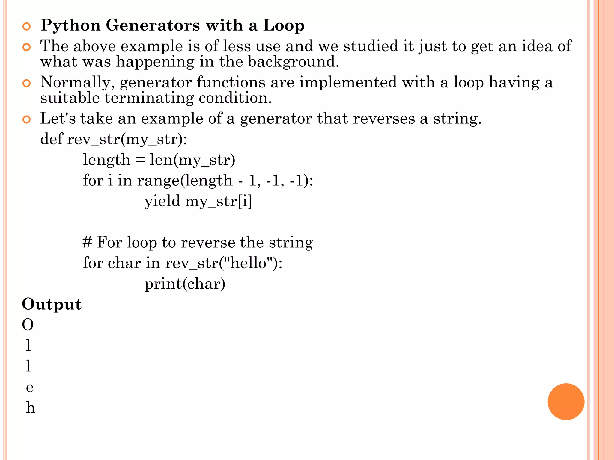 Python Generators with a Loop
 The above example is of less use and we studied it just to get an idea of
what was happening in the background.
 Normally, generator functions are implemented with a loop having a
suitable terminating condition.
 Let's take an example of a generator that reverses a string.
def rev_str(my_str):
length = len(my_str)
for i in range(length - 1, -1, -1):
yield my_str[i]
# For loop to reverse the string
for char in rev_str("hello"):
print(char)
Output
O
l
l
e
h
 