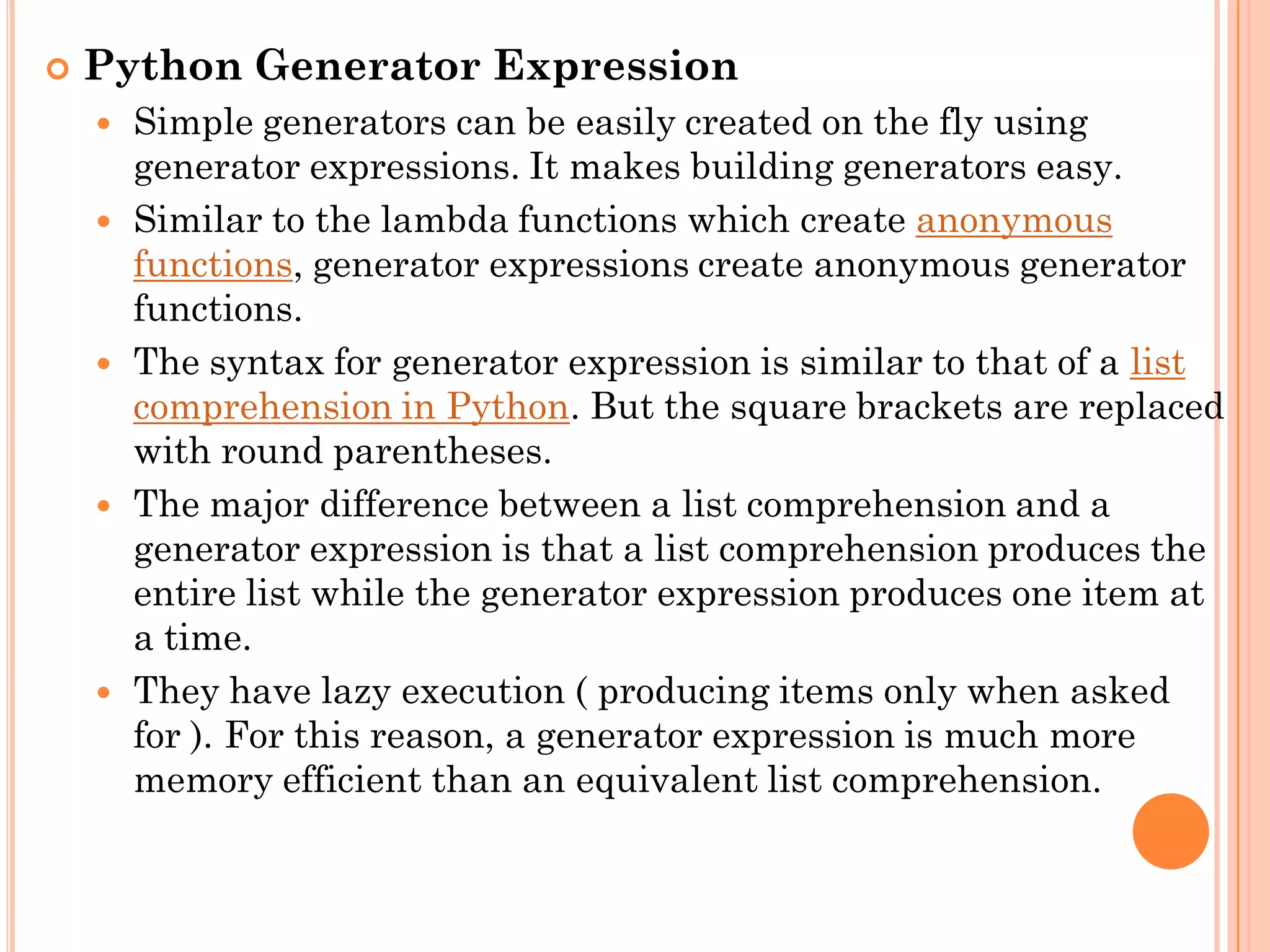  Python Generator Expression
 Simple generators can be easily created on the fly using
generator expressions. It makes building generators easy.
 Similar to the lambda functions which create anonymous
functions, generator expressions create anonymous generator
functions.
 The syntax for generator expression is similar to that of a list
comprehension in Python. But the square brackets are replaced
with round parentheses.
 The major difference between a list comprehension and a
generator expression is that a list comprehension produces the
entire list while the generator expression produces one item at
a time.
 They have lazy execution ( producing items only when asked
for ). For this reason, a generator expression is much more
memory efficient than an equivalent list comprehension.
 