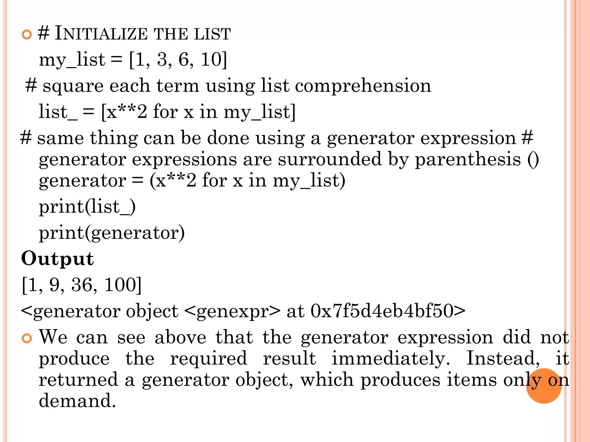  # INITIALIZE THE LIST
my_list = [1, 3, 6, 10]
# square each term using list comprehension
list_ = [x**2 for x in my_list]
# same thing can be done using a generator expression #
generator expressions are surrounded by parenthesis ()
generator = (x**2 for x in my_list)
print(list_)
print(generator)
Output
[1, 9, 36, 100]
<generator object <genexpr> at 0x7f5d4eb4bf50>
 We can see above that the generator expression did not
produce the required result immediately. Instead, it
returned a generator object, which produces items only on
demand.
 