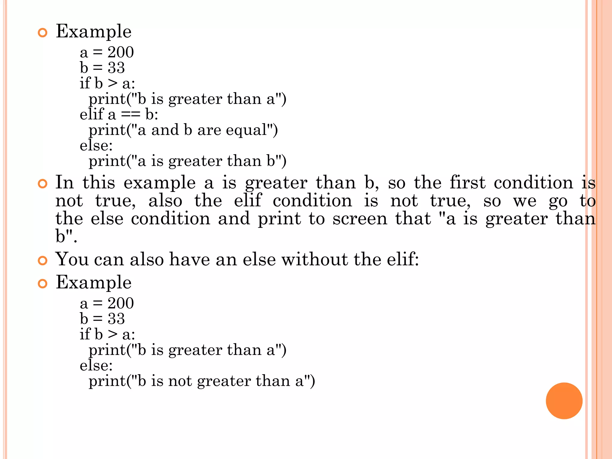  Example
a = 200
b = 33
if b > a:
print("b is greater than a")
elif a == b:
print("a and b are equal")
else:
print("a is greater than b")
 In this example a is greater than b, so the first condition is
not true, also the elif condition is not true, so we go to
the else condition and print to screen that "a is greater than
b".
 You can also have an else without the elif:
 Example
a = 200
b = 33
if b > a:
print("b is greater than a")
else:
print("b is not greater than a")
 