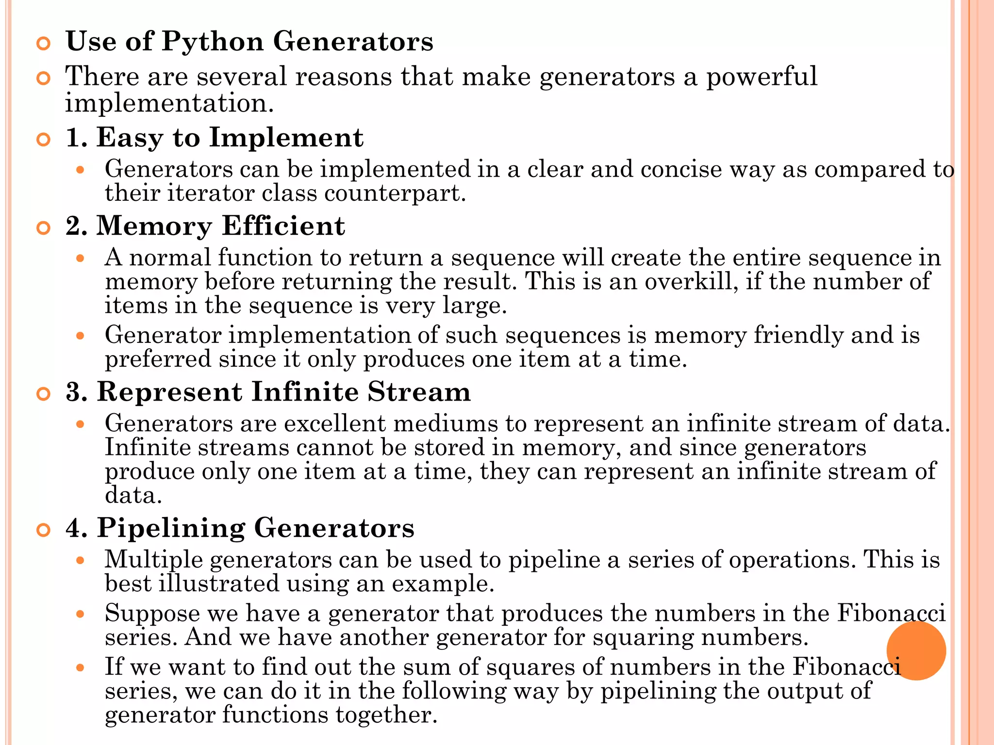  Use of Python Generators
 There are several reasons that make generators a powerful
implementation.
 1. Easy to Implement
 Generators can be implemented in a clear and concise way as compared to
their iterator class counterpart.
 2. Memory Efficient
 A normal function to return a sequence will create the entire sequence in
memory before returning the result. This is an overkill, if the number of
items in the sequence is very large.
 Generator implementation of such sequences is memory friendly and is
preferred since it only produces one item at a time.
 3. Represent Infinite Stream
 Generators are excellent mediums to represent an infinite stream of data.
Infinite streams cannot be stored in memory, and since generators
produce only one item at a time, they can represent an infinite stream of
data.
 4. Pipelining Generators
 Multiple generators can be used to pipeline a series of operations. This is
best illustrated using an example.
 Suppose we have a generator that produces the numbers in the Fibonacci
series. And we have another generator for squaring numbers.
 If we want to find out the sum of squares of numbers in the Fibonacci
series, we can do it in the following way by pipelining the output of
generator functions together.
 