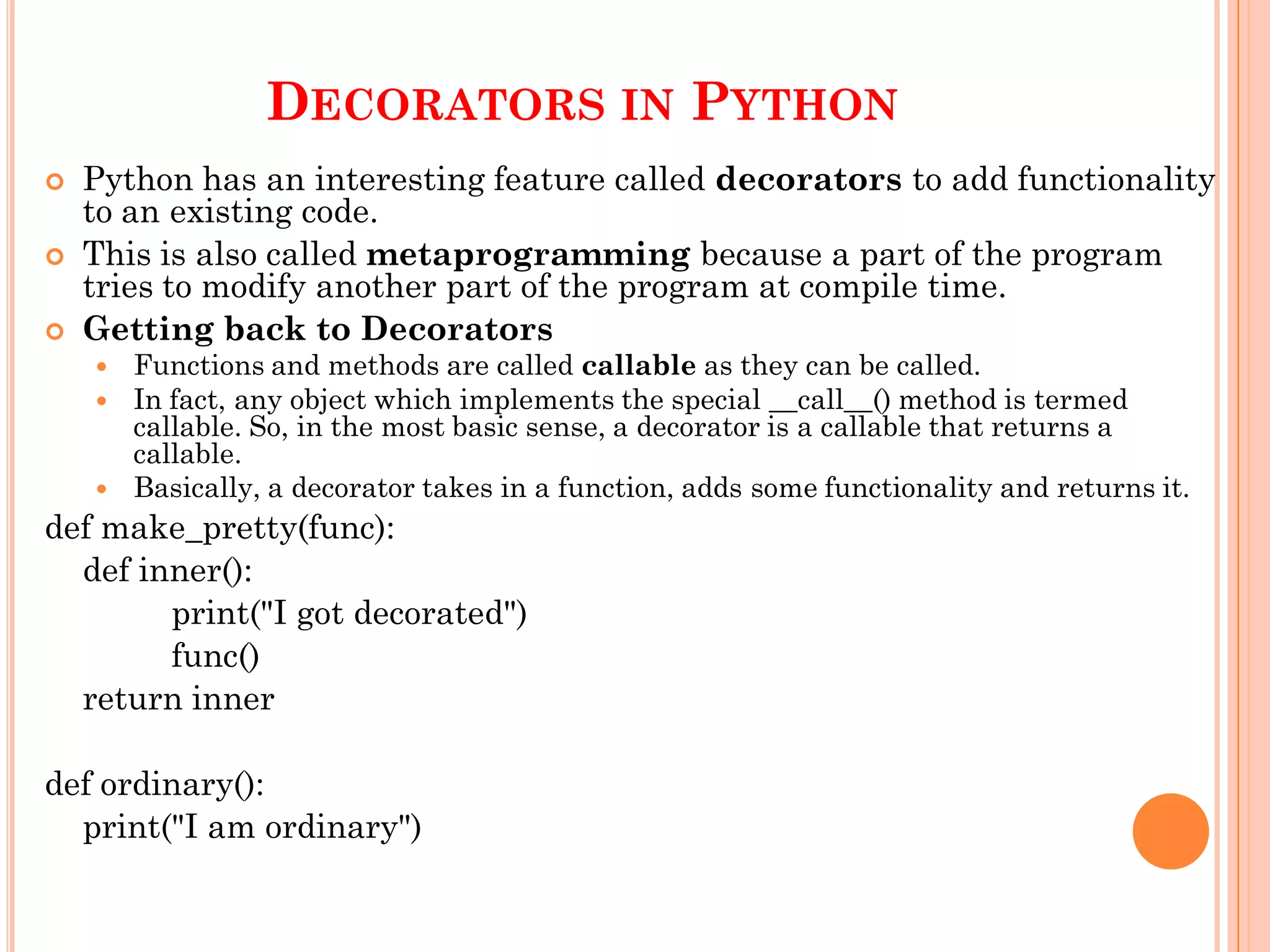 DECORATORS IN PYTHON
 Python has an interesting feature called decorators to add functionality
to an existing code.
 This is also called metaprogramming because a part of the program
tries to modify another part of the program at compile time.
 Getting back to Decorators
 Functions and methods are called callable as they can be called.
 In fact, any object which implements the special __call__() method is termed
callable. So, in the most basic sense, a decorator is a callable that returns a
callable.
 Basically, a decorator takes in a function, adds some functionality and returns it.
def make_pretty(func):
def inner():
print("I got decorated")
func()
return inner
def ordinary():
print("I am ordinary")
 