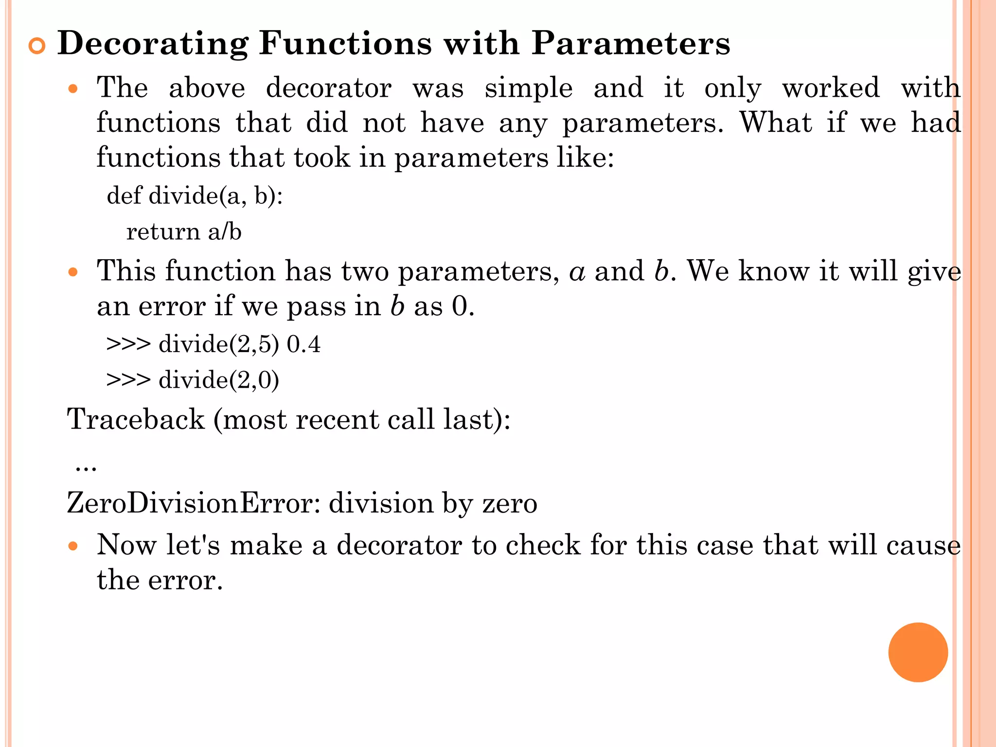  Decorating Functions with Parameters
 The above decorator was simple and it only worked with
functions that did not have any parameters. What if we had
functions that took in parameters like:
def divide(a, b):
return a/b
 This function has two parameters, a and b. We know it will give
an error if we pass in b as 0.
>>> divide(2,5) 0.4
>>> divide(2,0)
Traceback (most recent call last):
...
ZeroDivisionError: division by zero
 Now let's make a decorator to check for this case that will cause
the error.
 