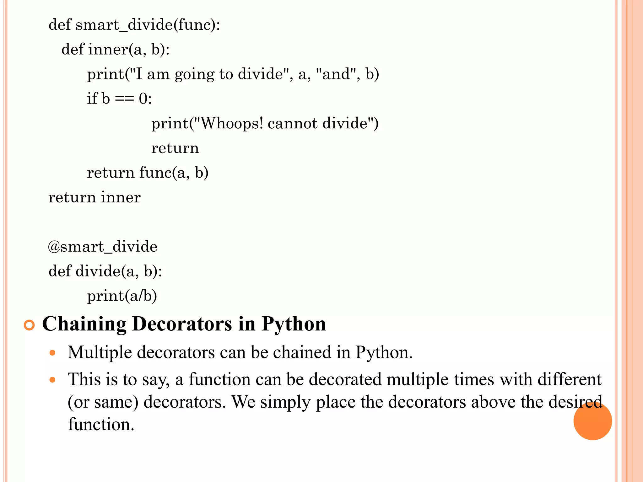 def smart_divide(func):
def inner(a, b):
print("I am going to divide", a, "and", b)
if b == 0:
print("Whoops! cannot divide")
return
return func(a, b)
return inner
@smart_divide
def divide(a, b):
print(a/b)
 Chaining Decorators in Python
 Multiple decorators can be chained in Python.
 This is to say, a function can be decorated multiple times with different
(or same) decorators. We simply place the decorators above the desired
function.
 