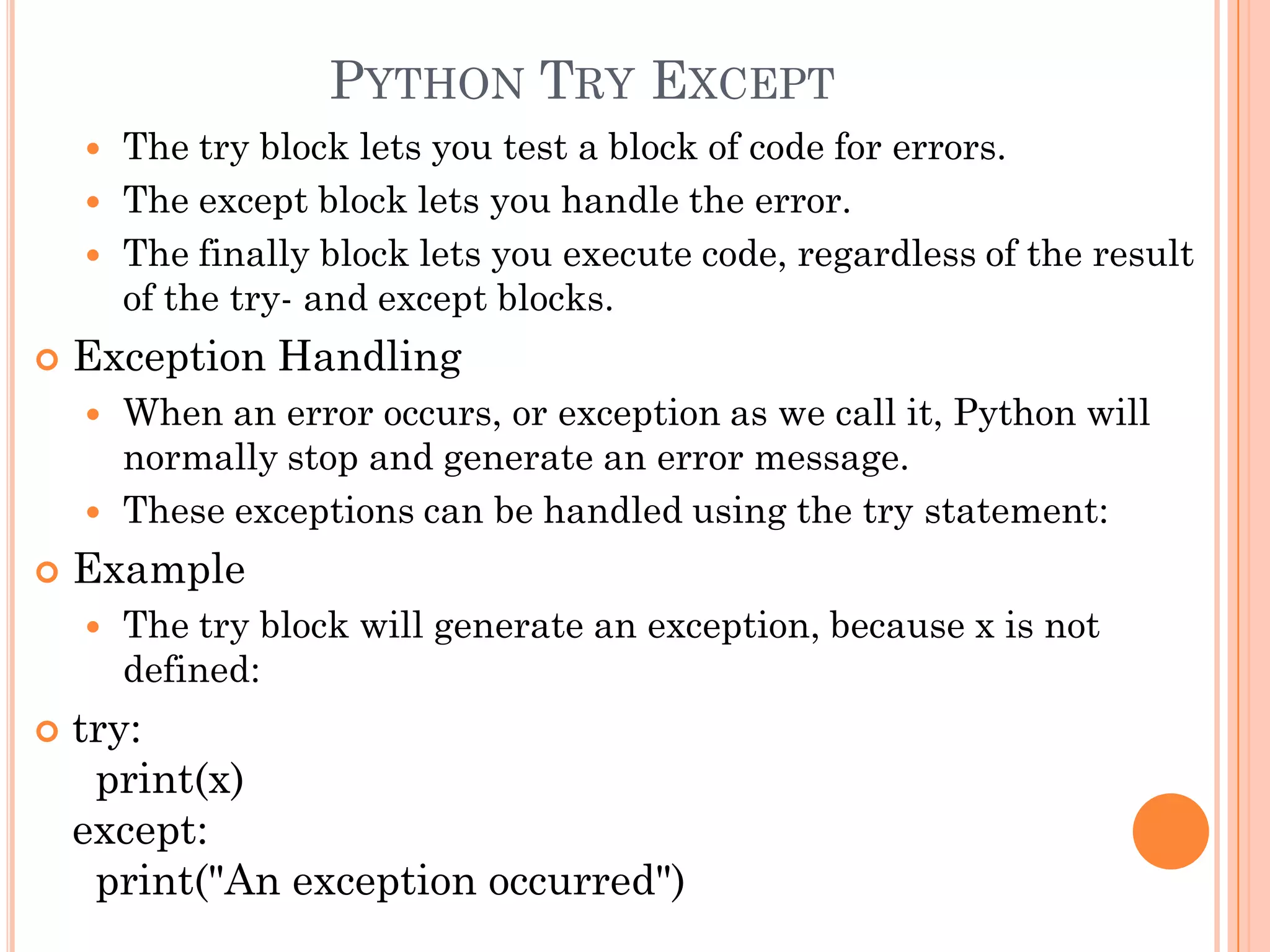 PYTHON TRY EXCEPT
 The try block lets you test a block of code for errors.
 The except block lets you handle the error.
 The finally block lets you execute code, regardless of the result
of the try- and except blocks.
 Exception Handling
 When an error occurs, or exception as we call it, Python will
normally stop and generate an error message.
 These exceptions can be handled using the try statement:
 Example
 The try block will generate an exception, because x is not
defined:
 try:
print(x)
except:
print("An exception occurred")
 