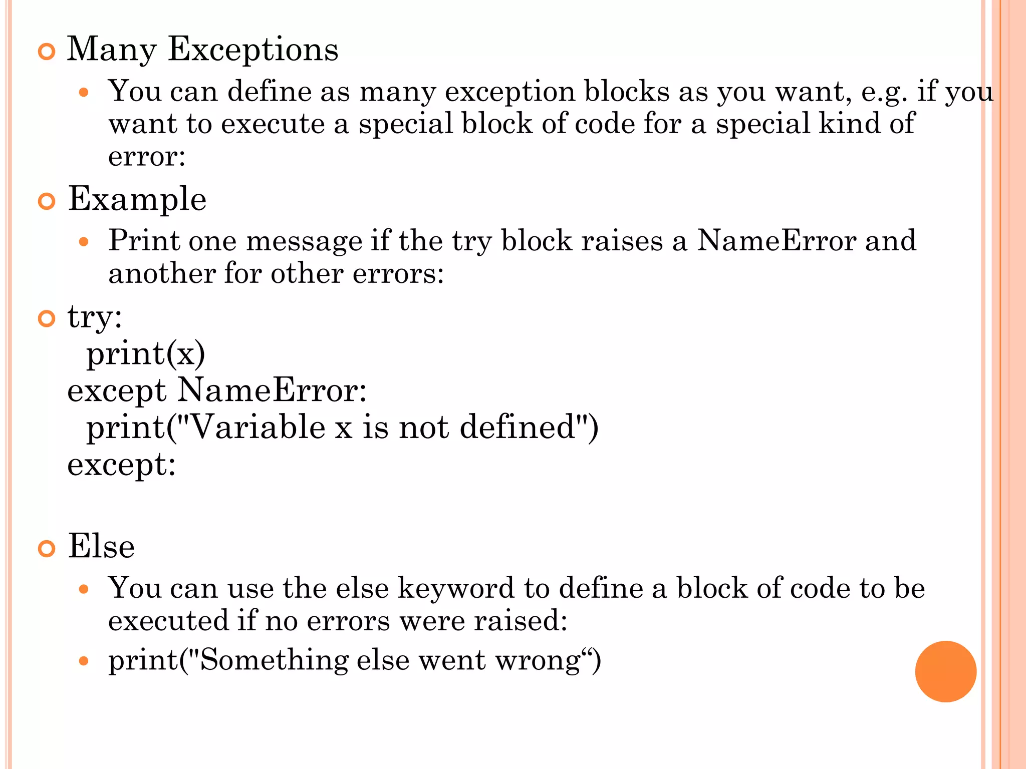  Many Exceptions
 You can define as many exception blocks as you want, e.g. if you
want to execute a special block of code for a special kind of
error:
 Example
 Print one message if the try block raises a NameError and
another for other errors:
 try:
print(x)
except NameError:
print("Variable x is not defined")
except:
 Else
 You can use the else keyword to define a block of code to be
executed if no errors were raised:
 print("Something else went wrong“)
 