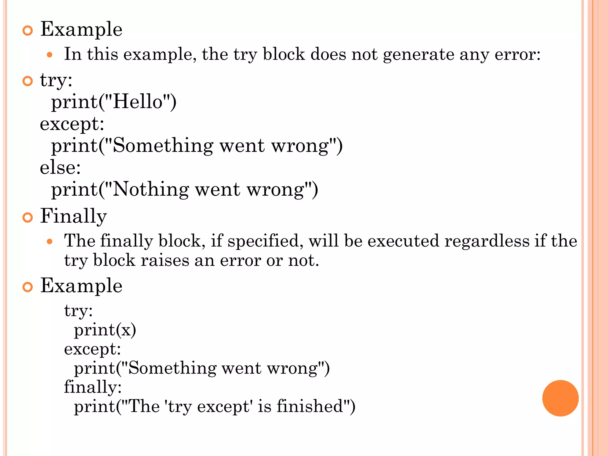  Example
 In this example, the try block does not generate any error:
 try:
print("Hello")
except:
print("Something went wrong")
else:
print("Nothing went wrong")
 Finally
 The finally block, if specified, will be executed regardless if the
try block raises an error or not.
 Example
try:
print(x)
except:
print("Something went wrong")
finally:
print("The 'try except' is finished")
 