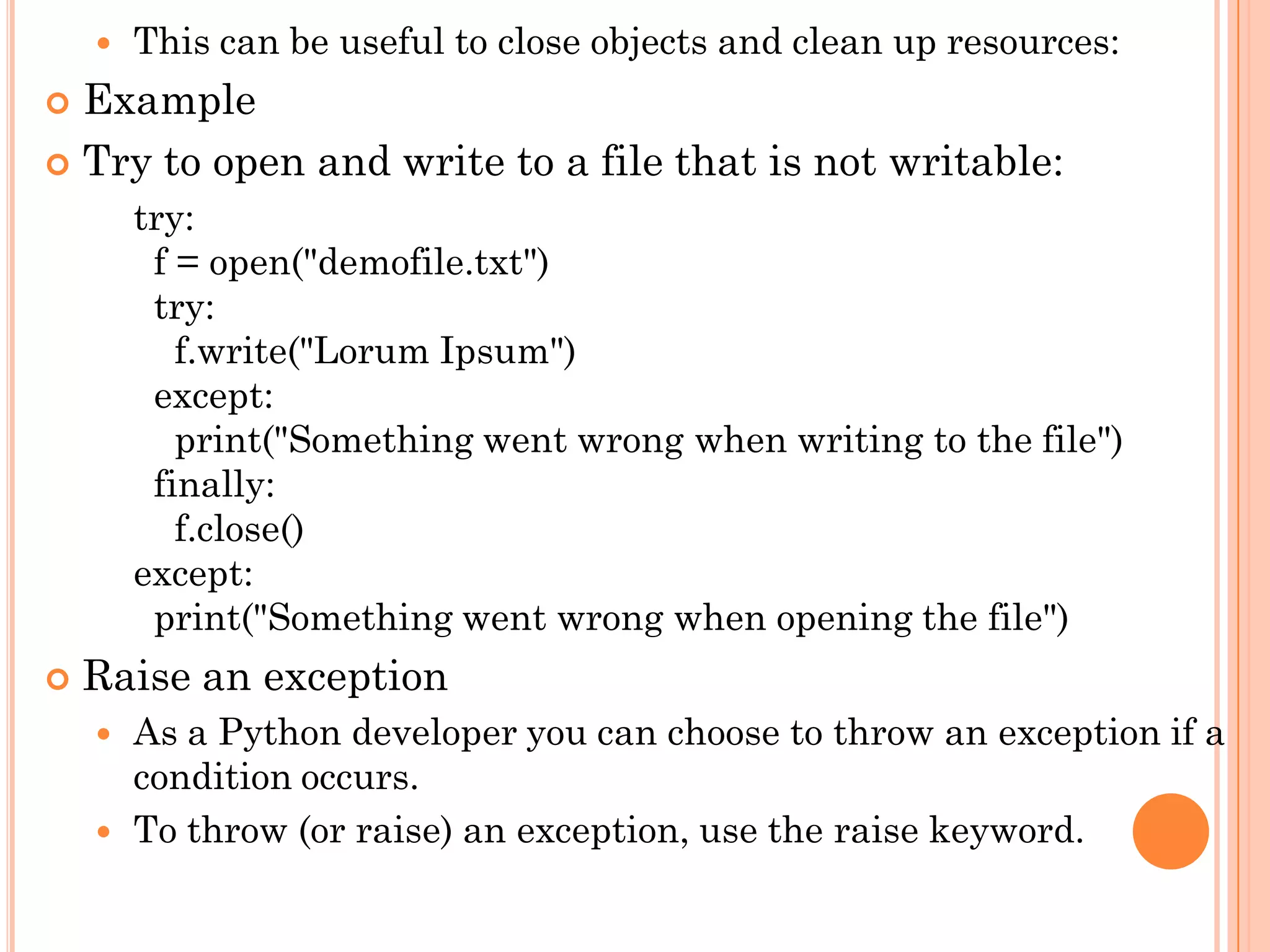  This can be useful to close objects and clean up resources:
 Example
 Try to open and write to a file that is not writable:
try:
f = open("demofile.txt")
try:
f.write("Lorum Ipsum")
except:
print("Something went wrong when writing to the file")
finally:
f.close()
except:
print("Something went wrong when opening the file")
 Raise an exception
 As a Python developer you can choose to throw an exception if a
condition occurs.
 To throw (or raise) an exception, use the raise keyword.
 