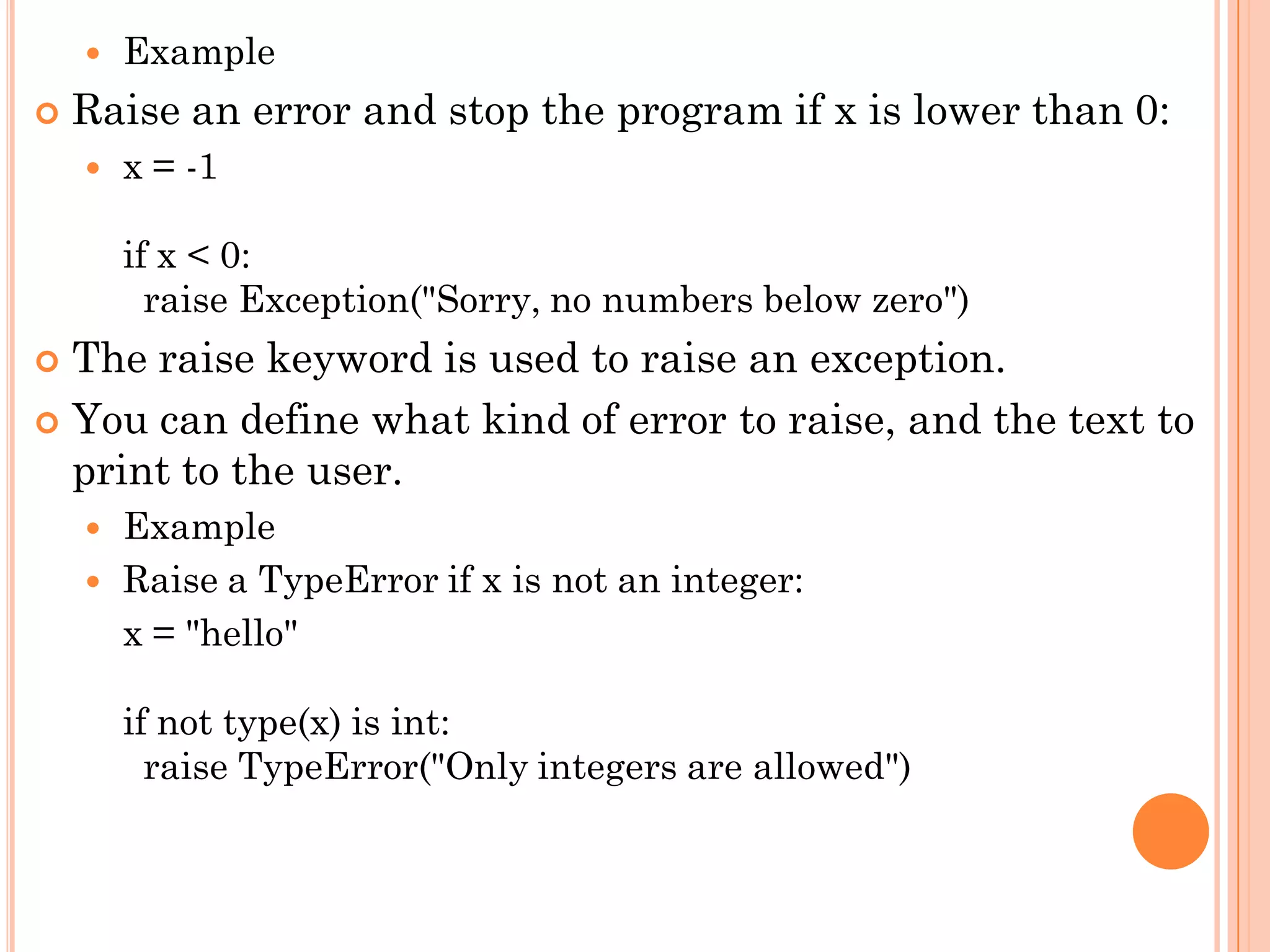  Example
 Raise an error and stop the program if x is lower than 0:
 x = -1
if x < 0:
raise Exception("Sorry, no numbers below zero")
 The raise keyword is used to raise an exception.
 You can define what kind of error to raise, and the text to
print to the user.
 Example
 Raise a TypeError if x is not an integer:
x = "hello"
if not type(x) is int:
raise TypeError("Only integers are allowed")
 