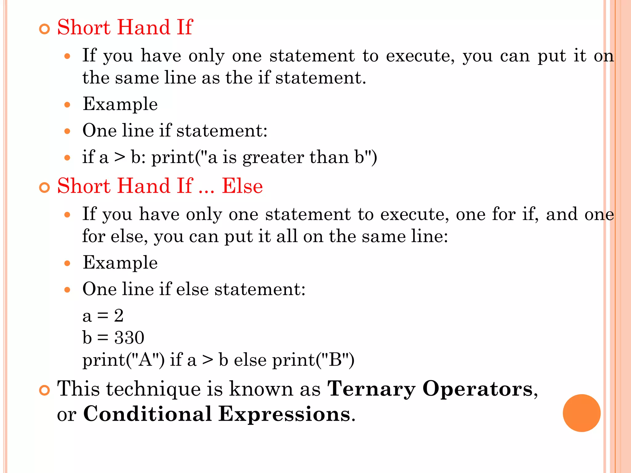  Short Hand If
 If you have only one statement to execute, you can put it on
the same line as the if statement.
 Example
 One line if statement:
 if a > b: print("a is greater than b")
 Short Hand If ... Else
 If you have only one statement to execute, one for if, and one
for else, you can put it all on the same line:
 Example
 One line if else statement:
a = 2
b = 330
print("A") if a > b else print("B")
 This technique is known as Ternary Operators,
or Conditional Expressions.
 