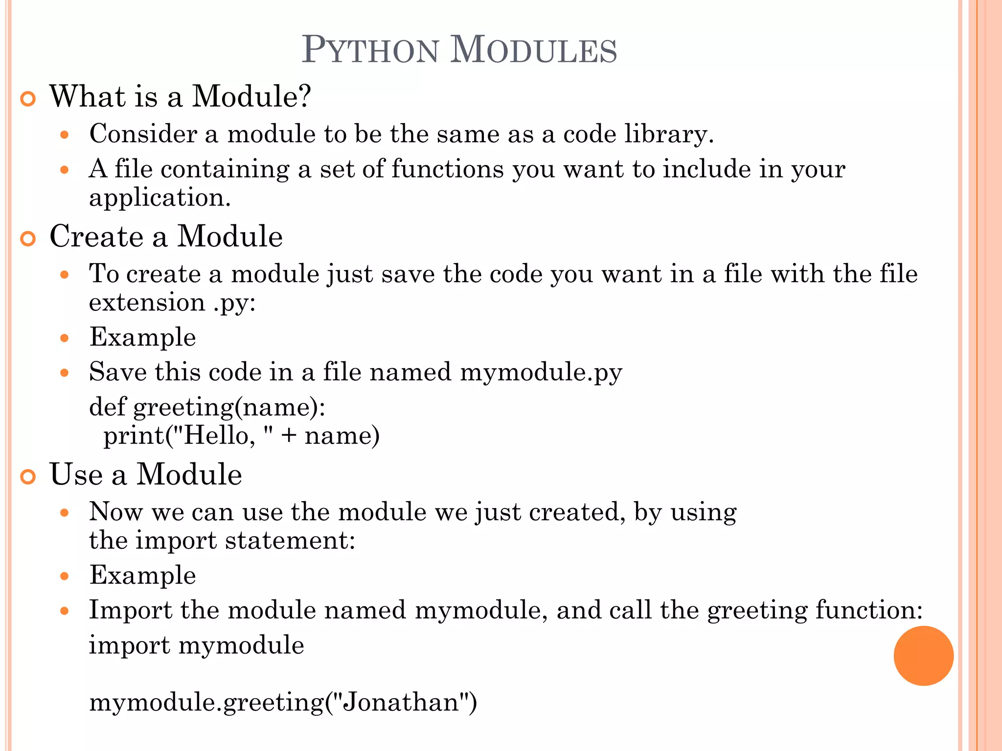 PYTHON MODULES
 What is a Module?
 Consider a module to be the same as a code library.
 A file containing a set of functions you want to include in your
application.
 Create a Module
 To create a module just save the code you want in a file with the file
extension .py:
 Example
 Save this code in a file named mymodule.py
def greeting(name):
print("Hello, " + name)
 Use a Module
 Now we can use the module we just created, by using
the import statement:
 Example
 Import the module named mymodule, and call the greeting function:
import mymodule
mymodule.greeting("Jonathan")
 