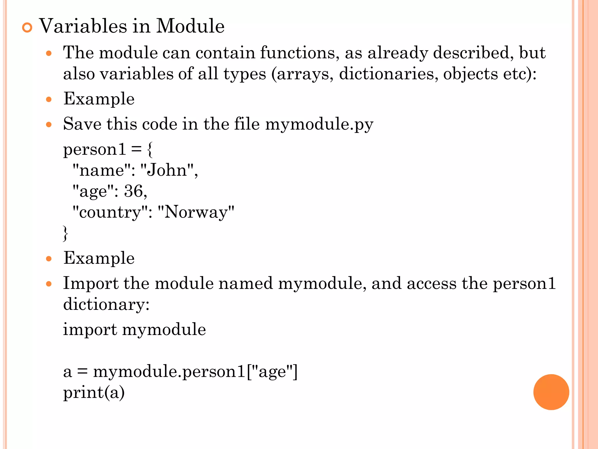  Variables in Module
 The module can contain functions, as already described, but
also variables of all types (arrays, dictionaries, objects etc):
 Example
 Save this code in the file mymodule.py
person1 = {
"name": "John",
"age": 36,
"country": "Norway"
}
 Example
 Import the module named mymodule, and access the person1
dictionary:
import mymodule
a = mymodule.person1["age"]
print(a)
 