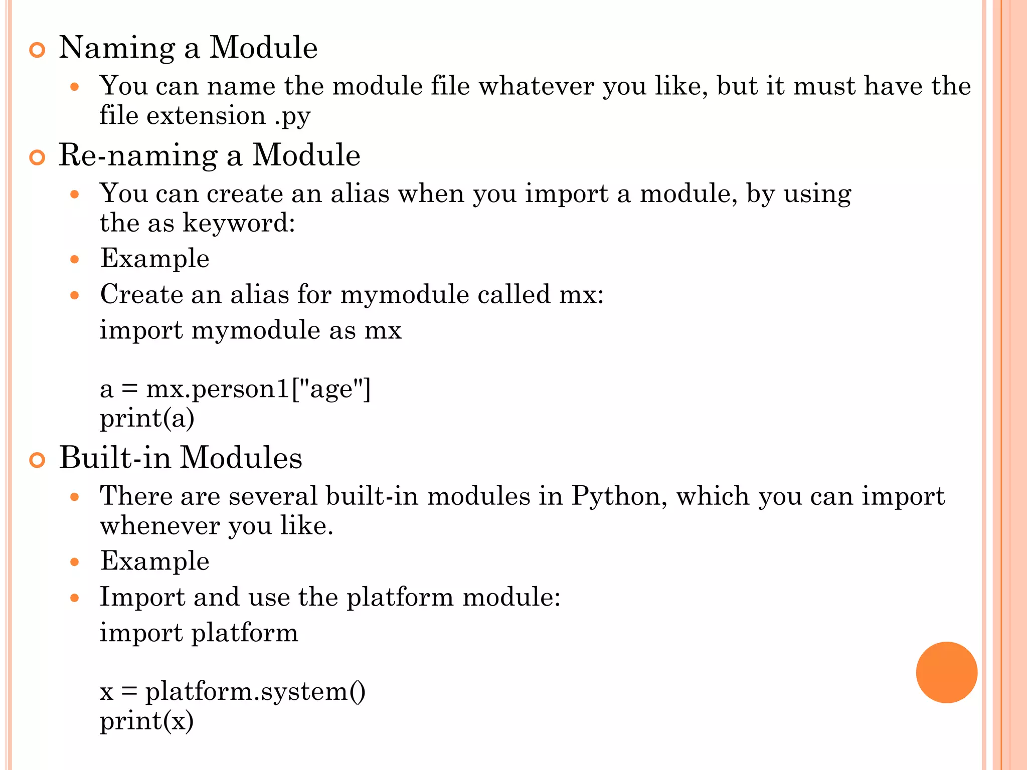  Naming a Module
 You can name the module file whatever you like, but it must have the
file extension .py
 Re-naming a Module
 You can create an alias when you import a module, by using
the as keyword:
 Example
 Create an alias for mymodule called mx:
import mymodule as mx
a = mx.person1["age"]
print(a)
 Built-in Modules
 There are several built-in modules in Python, which you can import
whenever you like.
 Example
 Import and use the platform module:
import platform
x = platform.system()
print(x)
 
