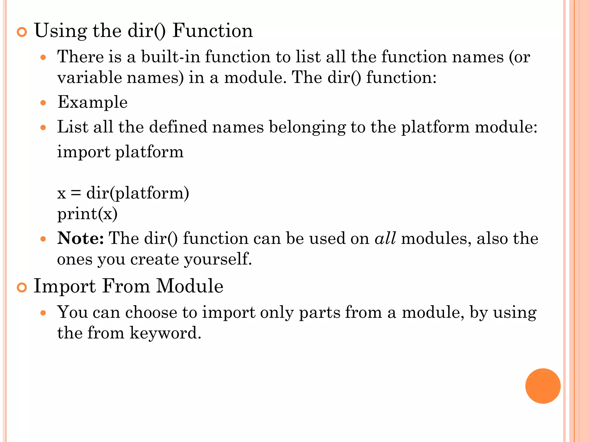  Using the dir() Function
 There is a built-in function to list all the function names (or
variable names) in a module. The dir() function:
 Example
 List all the defined names belonging to the platform module:
import platform
x = dir(platform)
print(x)
 Note: The dir() function can be used on all modules, also the
ones you create yourself.
 Import From Module
 You can choose to import only parts from a module, by using
the from keyword.
 