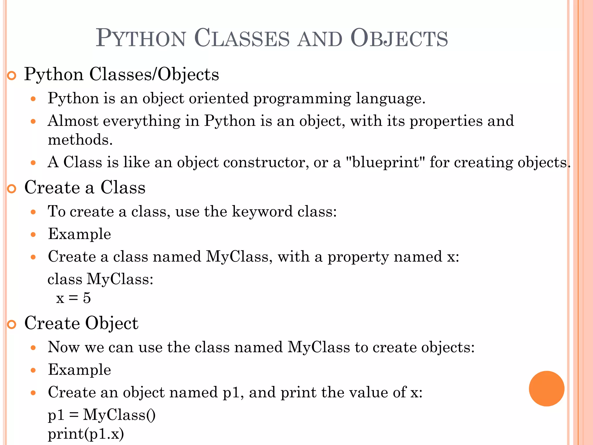 PYTHON CLASSES AND OBJECTS
 Python Classes/Objects
 Python is an object oriented programming language.
 Almost everything in Python is an object, with its properties and
methods.
 A Class is like an object constructor, or a "blueprint" for creating objects.
 Create a Class
 To create a class, use the keyword class:
 Example
 Create a class named MyClass, with a property named x:
class MyClass:
x = 5
 Create Object
 Now we can use the class named MyClass to create objects:
 Example
 Create an object named p1, and print the value of x:
p1 = MyClass()
print(p1.x)
 