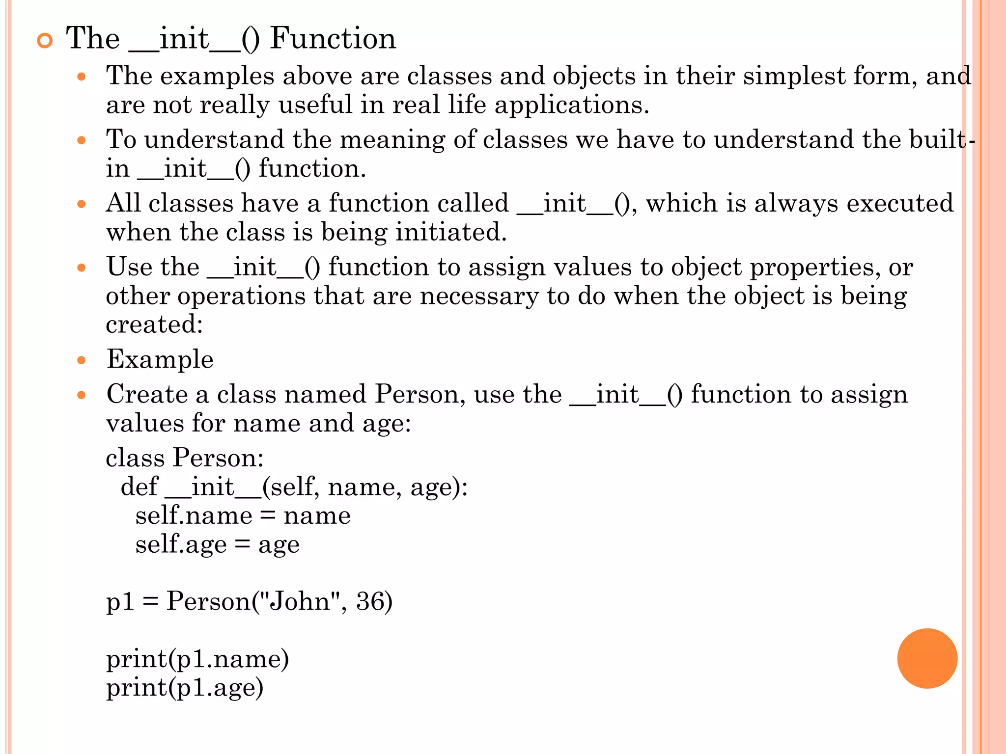  The __init__() Function
 The examples above are classes and objects in their simplest form, and
are not really useful in real life applications.
 To understand the meaning of classes we have to understand the built-
in __init__() function.
 All classes have a function called __init__(), which is always executed
when the class is being initiated.
 Use the __init__() function to assign values to object properties, or
other operations that are necessary to do when the object is being
created:
 Example
 Create a class named Person, use the __init__() function to assign
values for name and age:
class Person:
def __init__(self, name, age):
self.name = name
self.age = age
p1 = Person("John", 36)
print(p1.name)
print(p1.age)
 