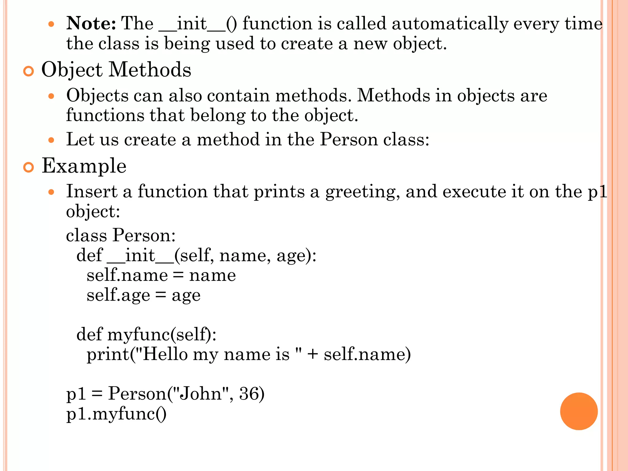  Note: The __init__() function is called automatically every time
the class is being used to create a new object.
 Object Methods
 Objects can also contain methods. Methods in objects are
functions that belong to the object.
 Let us create a method in the Person class:
 Example
 Insert a function that prints a greeting, and execute it on the p1
object:
class Person:
def __init__(self, name, age):
self.name = name
self.age = age
def myfunc(self):
print("Hello my name is " + self.name)
p1 = Person("John", 36)
p1.myfunc()
 