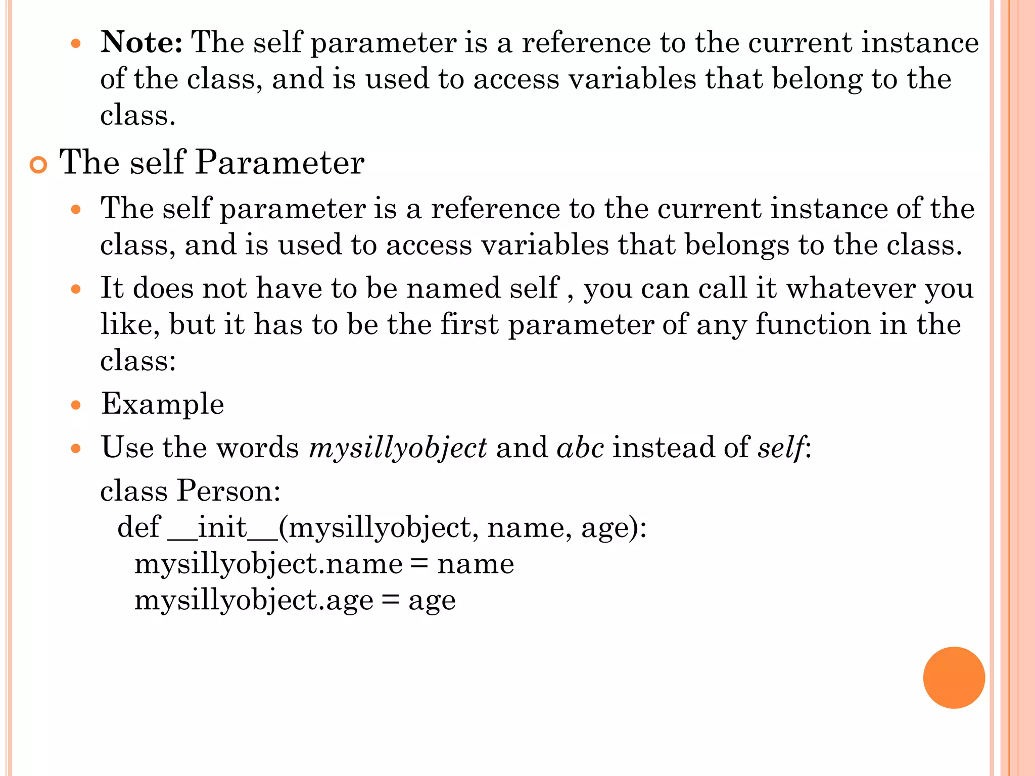 Note: The self parameter is a reference to the current instance
of the class, and is used to access variables that belong to the
class.
 The self Parameter
 The self parameter is a reference to the current instance of the
class, and is used to access variables that belongs to the class.
 It does not have to be named self , you can call it whatever you
like, but it has to be the first parameter of any function in the
class:
 Example
 Use the words mysillyobject and abc instead of self:
class Person:
def __init__(mysillyobject, name, age):
mysillyobject.name = name
mysillyobject.age = age
 