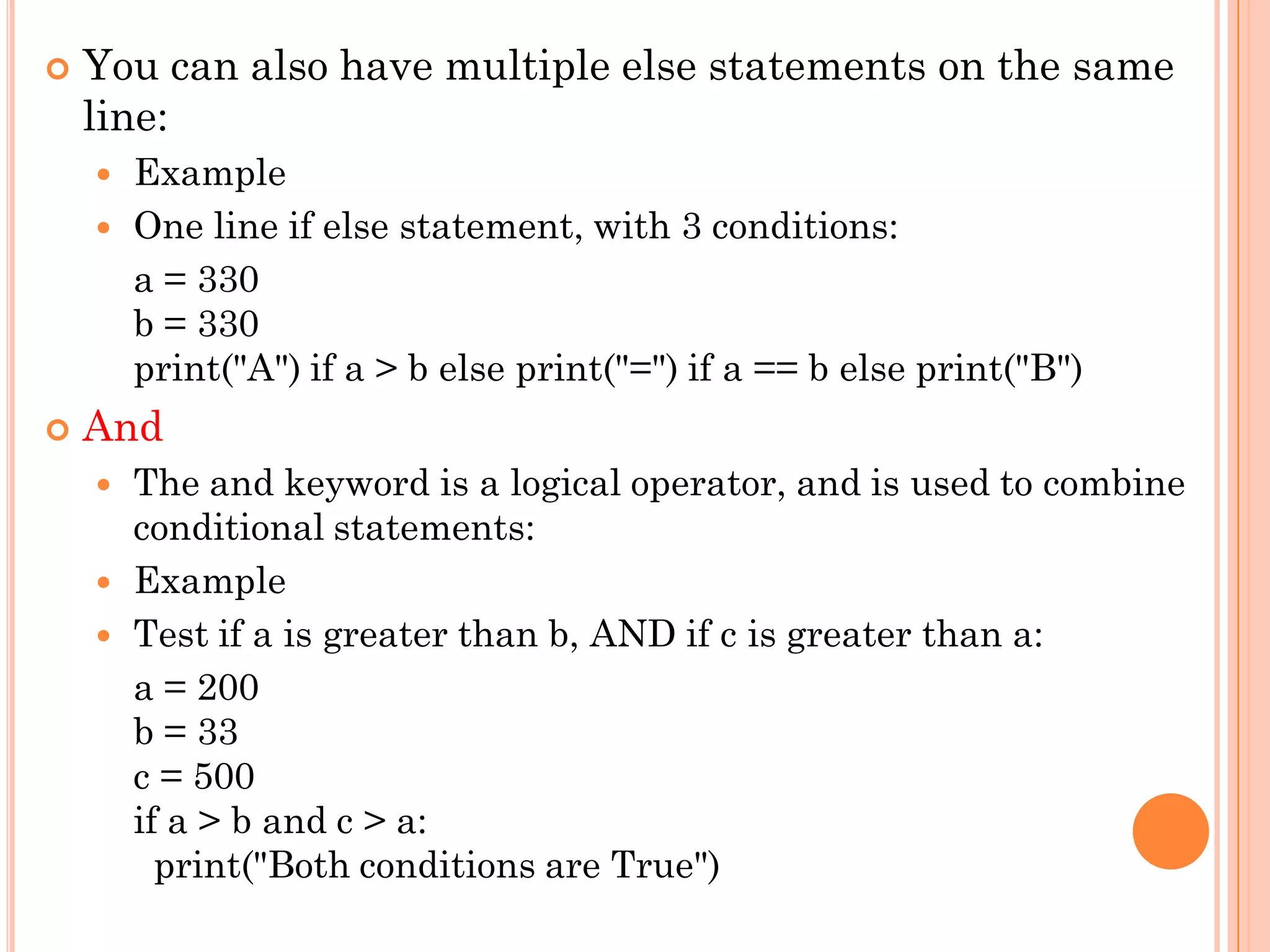  You can also have multiple else statements on the same
line:
 Example
 One line if else statement, with 3 conditions:
a = 330
b = 330
print("A") if a > b else print("=") if a == b else print("B")
 And
 The and keyword is a logical operator, and is used to combine
conditional statements:
 Example
 Test if a is greater than b, AND if c is greater than a:
a = 200
b = 33
c = 500
if a > b and c > a:
print("Both conditions are True")
 