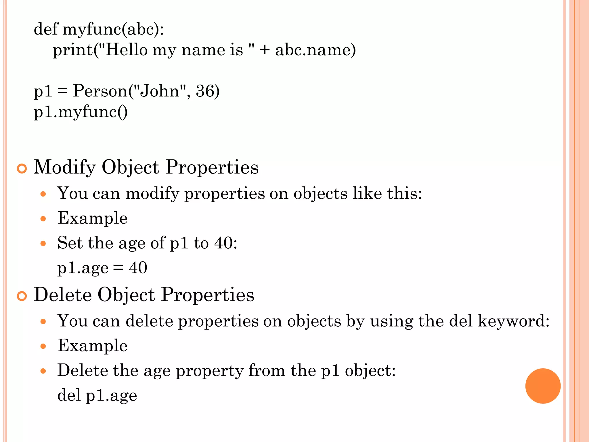 def myfunc(abc):
print("Hello my name is " + abc.name)
p1 = Person("John", 36)
p1.myfunc()
 Modify Object Properties
 You can modify properties on objects like this:
 Example
 Set the age of p1 to 40:
p1.age = 40
 Delete Object Properties
 You can delete properties on objects by using the del keyword:
 Example
 Delete the age property from the p1 object:
del p1.age
 