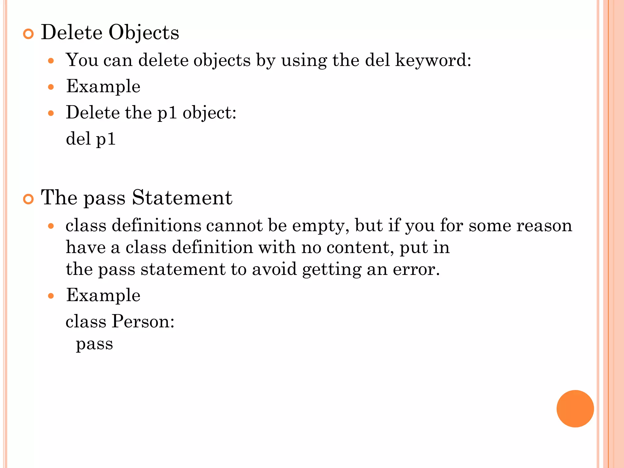  Delete Objects
 You can delete objects by using the del keyword:
 Example
 Delete the p1 object:
del p1
 The pass Statement
 class definitions cannot be empty, but if you for some reason
have a class definition with no content, put in
the pass statement to avoid getting an error.
 Example
class Person:
pass
 
