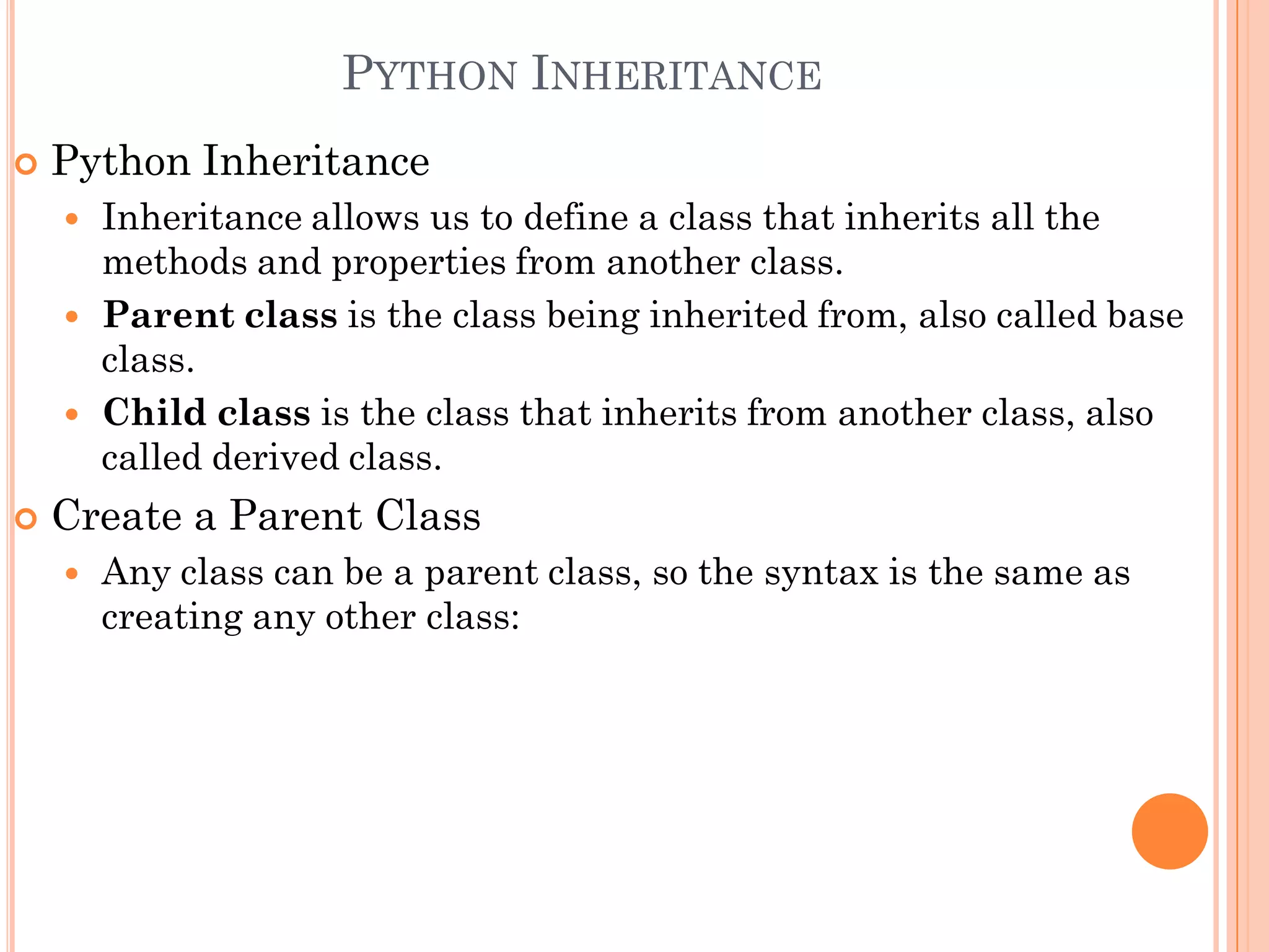 PYTHON INHERITANCE
 Python Inheritance
 Inheritance allows us to define a class that inherits all the
methods and properties from another class.
 Parent class is the class being inherited from, also called base
class.
 Child class is the class that inherits from another class, also
called derived class.
 Create a Parent Class
 Any class can be a parent class, so the syntax is the same as
creating any other class:
 
